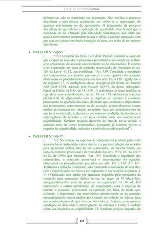Lei nº 8.112/1990 Anotada
defender-se, não se admitindo sua presunção. Não nulifica o processo
disciplinar a providência consistente em colher-se o depoimento do
acusado previamente ao de testemunha. O julgamento de processo
disciplinar de que advém a aplicação de penalidade mais branda que a
cominada em lei, efetuado pela autoridade instauradora, não obsta que
aquela efetivamente competente julgue e inflija a punição adequada, sem
que esse ato caracterize dupla irrogação de pena, em razão de um mesmo
fato ilícito;
• PARECER N° GQ-99
o “16. O exposto nos itens 7 a 9 deste Parecer inadmite a ilação de
que é capaz de invalidar o processo a providência consistente em colher-
se o depoimento do acusado anteriormente ao de testemunhas. É aspecto
a ser examinado em vista do contexto processual e da finalidade do art.
159 da Lei nº 8.112, que estabelece: “Art. 159. Concluída a inquirição
das testemunhas, a comissão promoverá o interrogatório do acusado,
observados os procedimentos previstos nos arts. 157 a 158”. (grifo não é
do original) 17. A inteligência desse preceptivo foi fixada no Parecer
AGU/WM-13/94, adotado pelo Parecer GQ-37, do douto Advogado-
Geral da União, in D.O. de 18.11.94. A relevância do tema justifica se
reproduza esse entendimento, verbis: 'O art. 159 estabeleceu a ordem
preferencial de depoimento com o objetivo de orientar a comissão
processante na apuração dos fatos, de modo que, colhendo o depoimento
das testemunhas anteriormente ao do acusado, presumidamente estaria
melhor posicionada em relação ao mérito, face aos acontecimentos de
que teria se inteirado, e, destarte, com maiores condições de direcionar o
interrogatório do servidor e extrair a verdade sobre sua inocência ou
culpabilidade. Nenhum prejuízo decorreu do fato de ter-se ouvido o
acusado antes de outras testemunhas, porquanto já existiam provas a
respeito da culpabilidade, inclusive a confissão na esfera policial'”;
• PARECER N° GQ-37
o “12. Na espécie, os aspectos de o depoimento prestado pelo então
acusado haver antecedido vários outros e a peculiar citação do servidor
para apresentar defesa, hão de ser examinados, da mesma forma, em
vista do contexto processual e da finalidade dos arts. 159 e 161 da Lei nº
8.112, de 1990, que estatuem: 'Art. 159. Concluída a inquirição das
testemunhas, a comissão promoverá o interrogatório do acusado,
observados os procedimentos previstos nos arts. 157 e 158. Art. 161.
Tipificada a infração disciplinar, será formulada a indiciação do servidor,
com a especificação dos fatos a ele imputados e das respectivas provas. §
1º. O indiciado será citado por mandado expedido pelo presidente da
comissão para apresentar defesa escrita, no prazo de 10 (dez) dias,
assegurando-se-lhe vista do processo na repartição.' 13. O art. 159
estabeleceu a ordem preferencial de depoimentos com o objetivo de
orientar a comissão processante na apuração dos fatos, de modo que,
colhendo o depoimento das testemunhas anteriormente ao do acusado,
presumidamente estaria melhor posicionada em relação ao mérito, face
aos acontecimentos de que teria se inteirado, e, destarte, com maiores
condições de direcionar o interrogatório do servidor e extrair a verdade
sobre sua inocência ou culpabilidade. 14. Nenhum prejuízo decorreu do
215
 