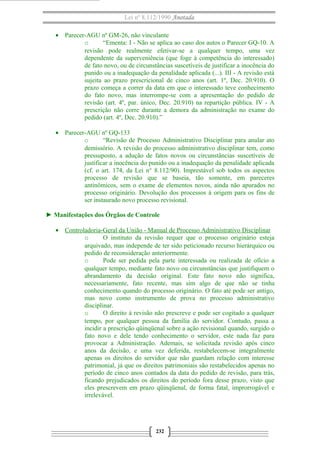 Lei nº 8.112/1990 Anotada
• Parecer-AGU nº GM-26, não vinculante
o “Ementa: I - Não se aplica ao caso dos autos o Parecer GQ-10. A
revisão pode realmente efetivar-se a qualquer tempo, uma vez
dependente da superveniência (que foge à competência do interessado)
de fato novo, ou de circunstâncias suscetíveis de justificar a inocência do
punido ou a inadequação da penalidade aplicada (...). III - A revisão está
sujeita ao prazo prescricional de cinco anos (art. 1º, Dec. 20.910). O
prazo começa a correr da data em que o interessado teve conhecimento
do fato novo, mas interrompe-se com a apresentação do pedido de
revisão (art. 4º, par. único, Dec. 20.910) na repartição pública. IV - A
prescrição não corre durante a demora da administração no exame do
pedido (art. 4º, Dec. 20.910).”
• Parecer-AGU nº GQ-133
o “Revisão de Processo Administrativo Disciplinar para anular ato
demissório. A revisão do processo administrativo disciplinar tem, como
pressuposto, a adução de fatos novos ou circunstâncias suscetíveis de
justificar a inocência do punido ou a inadequação da penalidade aplicada
(cf. o art. 174, da Lei n° 8.112/90). Imprestável sob todos os aspectos
processo de revisão que se baseia, tão somente, em pareceres
antinômicos, sem o exame de elementos novos, ainda não apurados no
processo originário. Devolução dos processos à origem para os fins de
ser instaurado novo processo revisional.
► Manifestações dos Órgãos de Controle
• Controladoria-Geral da União - Manual de Processo Administrativo Disciplinar
o O instituto da revisão requer que o processo originário esteja
arquivado, mas independe de ter sido peticionado recurso hierárquico ou
pedido de reconsideração anteriormente.
o Pode ser pedida pela parte interessada ou realizada de ofício a
qualquer tempo, mediante fato novo ou circunstâncias que justifiquem o
abrandamento da decisão original. Este fato novo não significa,
necessariamente, fato recente, mas sim algo de que não se tinha
conhecimento quando do processo originário. O fato até pode ser antigo,
mas novo como instrumento de prova no processo administrativo
disciplinar.
o O direito à revisão não prescreve e pode ser cogitado a qualquer
tempo, por qualquer pessoa da família do servidor. Contudo, passa a
incidir a prescrição qüinqüenal sobre a ação revisional quando, surgido o
fato novo e dele tendo conhecimento o servidor, este nada faz para
provocar a Administração. Ademais, se solicitada revisão após cinco
anos da decisão, e uma vez deferida, restabelecem-se integralmente
apenas os direitos do servidor que não guardam relação com interesse
patrimonial, já que os direitos patrimoniais são restabelecidos apenas no
período de cinco anos contados da data do pedido de revisão, para trás,
ficando prejudicados os direitos do período fora desse prazo, visto que
eles prescrevem em prazo qüinqüenal, de forma fatal, improrrogável e
irrelevável.
232
 