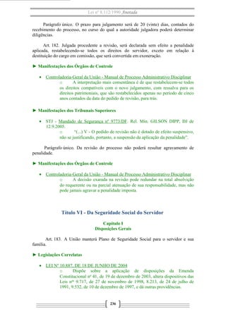 Lei nº 8.112/1990 Anotada
Parágrafo único. O prazo para julgamento será de 20 (vinte) dias, contados do
recebimento do processo, no curso do qual a autoridade julgadora poderá determinar
diligências.
Art. 182. Julgada procedente a revisão, será declarada sem efeito a penalidade
aplicada, restabelecendo-se todos os direitos do servidor, exceto em relação à
destituição do cargo em comissão, que será convertida em exoneração.
► Manifestações dos Órgãos de Controle
• Controladoria-Geral da União - Manual de Processo Administrativo Disciplinar
o A interpretação mais consentânea é de que restabelecem-se todos
os direitos compatíveis com o novo julgamento, com ressalva para os
direitos patrimoniais, que são restabelecidos apenas no período de cinco
anos contados da data do pedido de revisão, para trás.
► Manifestações dos Tribunais Superiores
• STJ - Mandado de Segurança nº 9773/DF. Rel. Min. GILSON DIPP, DJ de
12.9.2005.
o “(...) V - O pedido de revisão não é dotado de efeito suspensivo,
não se justificando, portanto, a suspensão da aplicação da penalidade”.
Parágrafo único. Da revisão do processo não poderá resultar agravamento de
penalidade.
► Manifestações dos Órgãos de Controle
• Controladoria-Geral da União - Manual de Processo Administrativo Disciplinar
o A decisão exarada na revisão pode redundar na total absolvição
do requerente ou na parcial atenuação de sua responsabilidade, mas não
pode jamais agravar a penalidade imposta.
Título VI - Da Seguridade Social do Servidor
Capítulo I
Disposições Gerais
Art. 183. A União manterá Plano de Seguridade Social para o servidor e sua
família.
► Legislações Correlatas
• LEI Nº 10.887, DE 18 DE JUNHO DE 2004
o Dispõe sobre a aplicação de disposições da Emenda
Constitucional no
41, de 19 de dezembro de 2003, altera dispositivos das
Leis nos
9.717, de 27 de novembro de 1998, 8.213, de 24 de julho de
1991, 9.532, de 10 de dezembro de 1997, e dá outras providências.
236
 