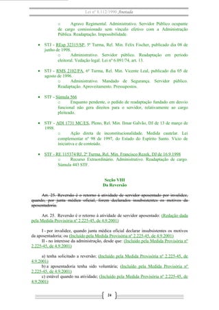Lei nº 8.112/1990 Anotada
o Agravo Regimental. Administrativo. Servidor Público ocupante
de cargo comissionado sem vínculo efetivo com a Administração
Pública. Readaptação. Impossibilidade.
• STJ - REsp 32315/SP, 5ª Turma, Rel. Min. Felix Fischer, publicado dia 08 de
junho de 1998.
o Administrativo. Servidor público. Readaptação em período
eleitoral. Vedação legal. Lei nº 6.091/74, art. 13.
• STJ - RMS 2102/PA, 6ª Turma, Rel. Min. Vicente Leal, publicado dia 05 de
agosto de 1996.
o Administrativo. Mandado de Segurança. Servidor público.
Readaptação. Aproveitamento. Pressupostos.
• STF - Súmula 566
o Enquanto pendente, o pedido de readaptação fundado em desvio
funcional não gera direitos para o servidor, relativamente ao cargo
pleiteado.
• STF - ADI 1731 MC/ES, Pleno, Rel. Min. Ilmar Galvão, DJ de 13 de março de
1998.
o Ação direta de inconstitucionalidade. Medida cautelar. Lei
complementar nº 98 de 1997, do Estado do Espírito Santo. Vício de
iniciativa e de conteúdo.
• STF - RE 115374/RJ, 2ª Turma, Rel. Min. Francisco Rezek, DJ de 16.9.1998
o Recurso Extraordinário. Administrativo. Readaptação de cargo.
Súmula 443 STF.
Seção VIII
Da Reversão
Art. 25. Reversão é o retorno à atividade de servidor aposentado por invalidez,
quando, por junta médica oficial, forem declarados insubsistentes os motivos da
aposentadoria.
Art. 25. Reversão é o retorno à atividade de servidor aposentado: (Redação dada
pela Medida Provisória nº 2.225-45, de 4.9.2001)
I - por invalidez, quando junta médica oficial declarar insubsistentes os motivos
da aposentadoria; ou (Incluído pela Medida Provisória nº 2.225-45, de 4.9.2001)
II - no interesse da administração, desde que: (Incluído pela Medida Provisória nº
2.225-45, de 4.9.2001)
a) tenha solicitado a reversão; (Incluído pela Medida Provisória nº 2.225-45, de
4.9.2001)
b) a aposentadoria tenha sido voluntária; (Incluído pela Medida Provisória nº
2.225-45, de 4.9.2001)
c) estável quando na atividade; (Incluído pela Medida Provisória nº 2.225-45, de
4.9.2001)
24
 