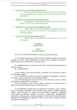 Lei nº 8.112/1990 Anotada
• LEI Nº 9.720, DE 30 DE NOVEMBRO DE 1998.
o Dá nova redação a dispositivos da Lei no 8.742, de 7 de dezembro
de 1993, que dispõe sobre a organização da assistência social, e dá outras
providências.
• DECRETO Nº 1.605, DE 25 DE AGOSTO DE 1995.
o Regulamenta o Fundo Nacional de Assistência Social, instituído
pela Lei nº 8.742, de 7 de dezembro de 1993.
• DECRETO Nº 1.330, DE 8 DE DEZEMBRO DE 1994.
o Dispõe sobre a concessão do benefício de prestação continuada,
previsto no art. 20 da Lei nº 8.742, de 7 de dezembro de 1993, e dá
outras providências.
• LEI Nº 8.742, DE 7 DE DEZEMBRO DE 1993.
o Dispõe sobre a organização da assistência social e dá outras
providências.
Capítulo II
Dos Benefícios
Seção I
Da Aposentadoria
Art. 186. O servidor será aposentado: (Vide art. 40 da Constituição)
I - por invalidez permanente, sendo os proventos integrais quando decorrente de
acidente em serviço, moléstia profissional ou doença grave, contagiosa ou incurável,
especificada em lei, e proporcionais nos demais casos;
II - compulsoriamente, aos setenta anos de idade, com proventos proporcionais ao
tempo de serviço;
III - voluntariamente:
a) aos 35 (trinta e cinco) anos de serviço, se homem, e aos 30 (trinta) se mulher,
com proventos integrais;
b) aos 30 (trinta) anos de efetivo exercício em funções de magistério se professor,
e 25 (vinte e cinco) se professora, com proventos integrais;
c) aos 30 (trinta) anos de serviço, se homem, e aos 25 (vinte e cinco) se mulher,
com proventos proporcionais a esse tempo;
d) aos 65 (sessenta e cinco) anos de idade, se homem, e aos 60 (sessenta) se
mulher, com proventos proporcionais ao tempo de serviço.
§ 1o
Consideram-se doenças graves, contagiosas ou incuráveis, a que se refere o
inciso I deste artigo, tuberculose ativa, alienação mental, esclerose múltipla, neoplasia
maligna, cegueira posterior ao ingresso no serviço público, hanseníase, cardiopatia
grave, doença de Parkinson, paralisia irreversível e incapacitante, espondiloartrose
anquilosante, nefropatia grave, estados avançados do mal de Paget (osteíte deformante),
Síndrome de Imunodeficiência Adquirida - AIDS, e outras que a lei indicar, com base
na medicina especializada.
241
 