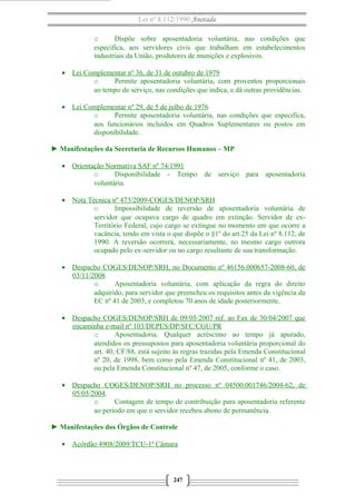 Lei nº 8.112/1990 Anotada
o Dispõe sobre aposentadoria voluntária, nas condições que
especifica, aos servidores civis que trabalham em estabelecimentos
industriais da União, produtores de munições e explosivos.
• Lei Complementar nº 36, de 31 de outubro de 1979
o Permite aposentadoria voluntária, com proventos proporcionais
ao tempo de serviço, nas condições que indica, e dá outras providências.
• Lei Complementar nº 29, de 5 de julho de 1976
o Permite aposentadoria voluntária, nas condições que especifica,
aos funcionários incluídos em Quadros Suplementares ou postos em
disponibilidade.
► Manifestações da Secretaria de Recursos Humanos – MP
• Orientação Normativa SAF nº 74/1991
o Disponibilidade - Tempo de serviço para aposentadoria
voluntária.
• Nota Técnica nº 473/2009-COGES/DENOP/SRH
o Impossibilidade de reversão de aposentadoria voluntária de
servidor que ocupava cargo de quadro em extinção. Servidor de ex-
Território Federal, cujo cargo se extingue no momento em que ocorre a
vacância, tendo em vista o que dispõe o §1º do art.25 da Lei nº 8.112, de
1990. A reversão ocorrerá, necessariamente, no mesmo cargo outrora
ocupado pelo ex-servidor ou no cargo resultante de sua transformação.
• Despacho COGES/DENOP/SRH, no Documento nº 46156.000657-2008-60, de
03/11/2008
o Aposentadoria voluntária, com aplicação da regra do direito
adquirido, para servidor que preencheu os requisitos antes da vigência da
EC nº 41 de 2003, e completou 70 anos de idade posteriormente.
• Despacho COGES/DENOP/SRH de 09/05/2007 ref. ao Fax de 30/04/2007 que
encaminha e-mail nº 103/DEPES/DP/SFC/CGU/PR
o Aposentadoria. Qualquer acréscimo ao tempo já apurado,
atendidos os pressupostos para aposentadoria voluntária proporcional do
art. 40, CF/88, está sujeito às regras trazidas pela Emenda Constitucional
nº 20, de 1998, bem como pela Emenda Constitucional nº 41, de 2003,
ou pela Emenda Constitucional nº 47, de 2005, conforme o caso.
• Despacho COGES/DENOP/SRH no processo nº 04500.001746/2004-62, de
05/05/2004.
o Contagem de tempo de contribuição para aposentadoria referente
ao período em que o servidor recebeu abono de permanência.
► Manifestações dos Órgãos de Controle
• Acórdão 4908/2009/TCU-1ª Câmara
247
 