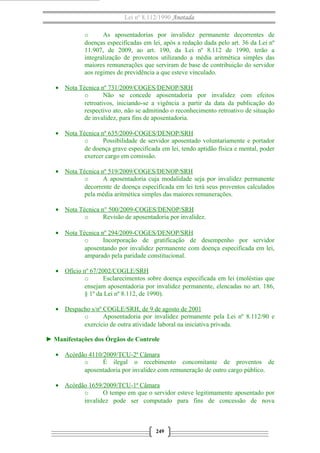Lei nº 8.112/1990 Anotada
o As aposentadorias por invalidez permanente decorrentes de
doenças especificadas em lei, após a redação dada pelo art. 36 da Lei nº
11.907, de 2009, ao art. 190, da Lei nº 8.112 de 1990, terão a
integralização de proventos utilizando a média aritmética simples das
maiores remunerações que serviram de base de contribuição do servidor
aos regimes de previdência a que esteve vinculado.
• Nota Técnica nº 731/2009/COGES/DENOP/SRH
o Não se concede aposentadoria por invalidez com efeitos
retroativos, iniciando-se a vigência a partir da data da publicação do
respectivo ato, não se admitindo o reconhecimento retroativo de situação
de invalidez, para fins de aposentadoria.
• Nota Técnica nº 635/2009-COGES/DENOP/SRH
o Possibilidade de servidor aposentado voluntariamente e portador
de doença grave especificada em lei, tendo aptidão física e mental, poder
exercer cargo em comissão.
• Nota Técnica nº 519/2009/COGES/DENOP/SRH
o A aposentadoria cuja modalidade seja por invalidez permanente
decorrente de doença especificada em lei terá seus proventos calculados
pela média aritmética simples das maiores remunerações.
• Nota Técnica n° 500/2009-COGES/DENOP/SRH
o Revisão de aposentadoria por invalidez.
• Nota Técnica nº 294/2009-COGES/DENOP/SRH
o Incorporação de gratificação de desempenho por servidor
aposentando por invalidez permanente com doença especificada em lei,
amparado pela paridade constitucional.
• Ofício nº 67/2002/COGLE/SRH
o Esclarecimentos sobre doença especificada em lei (moléstias que
ensejam aposentadoria por invalidez permanente, elencadas no art. 186,
§ 1º da Lei nº 8.112, de 1990).
• Despacho s/nº COGLE/SRH, de 9 de agosto de 2001
o Aposentadoria por invalidez permanente pela Lei nº 8.112/90 e
exercício de outra atividade laboral na iniciativa privada.
► Manifestações dos Órgãos de Controle
• Acórdão 4110/2009/TCU-2ª Câmara
o É ilegal o recebimento concomitante de proventos de
aposentadoria por invalidez com remuneração de outro cargo público.
• Acórdão 1659/2009/TCU-1ª Câmara
o O tempo em que o servidor esteve legitimamente aposentado por
invalidez pode ser computado para fins de concessão de nova
249
 