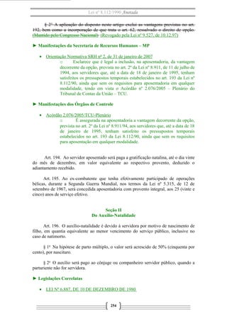 Lei nº 8.112/1990 Anotada
§ 2° A aplicação do disposto neste artigo exclui as vantagens previstas no art.
192, bem como a incorporação de que trata o art. 62, ressalvado o direito de opção.
(Mantido pelo Congresso Nacional) (Revogado pela Lei nº 9.527, de 10.12.97)
► Manifestações da Secretaria de Recursos Humanos – MP
• Orientação Normativa SRH nº 2, de 31 de janeiro de 2007
o Esclarece que é legal a inclusão, na aposentadoria, da vantagem
decorrente da opção, prevista no art. 2º da Lei nº 8.911, de 11 de julho de
1994, aos servidores que, até a data de 18 de janeiro de 1995, tenham
satisfeitos os pressupostos temporais estabelecidos no art. 193 da Lei nº
8.112/90, ainda que sem os requisitos para aposentadoria em qualquer
modalidade, tendo em vista o Acórdão nº 2.076/2005 – Plenário do
Tribunal de Contas da União – TCU.
► Manifestações dos Órgãos de Controle
• Acórdão 2.076/2005/TCU-Plenário
o É assegurada na aposentadoria a vantagem decorrente da opção,
prevista no art. 2º da Lei nº 8.911/94, aos servidores que, até a data de 18
de janeiro de 1995, tenham satisfeito os pressupostos temporais
estabelecidos no art. 193 da Lei 8.112/90, ainda que sem os requisitos
para aposentação em qualquer modalidade.
Art. 194. Ao servidor aposentado será paga a gratificação natalina, até o dia vinte
do mês de dezembro, em valor equivalente ao respectivo provento, deduzido o
adiantamento recebido.
Art. 195. Ao ex-combatente que tenha efetivamente participado de operações
bélicas, durante a Segunda Guerra Mundial, nos termos da Lei nº 5.315, de 12 de
setembro de 1967, será concedida aposentadoria com provento integral, aos 25 (vinte e
cinco) anos de serviço efetivo.
Seção II
Do Auxílio-Natalidade
Art. 196. O auxílio-natalidade é devido à servidora por motivo de nascimento de
filho, em quantia equivalente ao menor vencimento do serviço público, inclusive no
caso de natimorto.
§ 1o
Na hipótese de parto múltiplo, o valor será acrescido de 50% (cinquenta por
cento), por nascituro.
§ 2o
O auxílio será pago ao cônjuge ou companheiro servidor público, quando a
parturiente não for servidora.
► Legislações Correlatas
• LEI Nº 6.887, DE 10 DE DEZEMBRO DE 1980
254
 