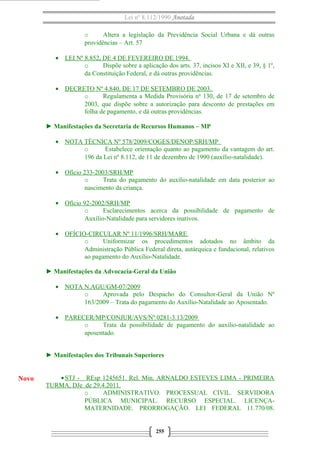 Lei nº 8.112/1990 Anotada
o Altera a legislação da Previdência Social Urbana e dá outras
providências – Art. 57
• LEI Nº 8.852, DE 4 DE FEVEREIRO DE 1994.
o Dispõe sobre a aplicação dos arts. 37, incisos XI e XII, e 39, § 1º,
da Constituição Federal, e dá outras providências.
• DECRETO Nº 4.840, DE 17 DE SETEMBRO DE 2003.
o Regulamenta a Medida Provisória no
130, de 17 de setembro de
2003, que dispõe sobre a autorização para desconto de prestações em
folha de pagamento, e dá outras providências.
► Manifestações da Secretaria de Recursos Humanos – MP
• NOTA TÉCNICA Nº 578/2009/COGES/DENOP/SRH/MP
o Estabelece orientação quanto ao pagamento da vantagem do art.
196 da Lei nº 8.112, de 11 de dezembro de 1990 (auxílio-natalidade).
• Ofício 233-2003/SRH/MP
o Trata do pagamento do auxílio-natalidade em data posterior ao
nascimento da criança.
• Ofício 92-2002/SRH/MP
o Esclarecimentos acerca da possibilidade de pagamento de
Auxílio-Natalidade para servidores inativos.
• OFÍCIO-CIRCULAR Nº 11/1996/SRH/MARE
o Uniformizar os procedimentos adotados no âmbito da
Administração Pública Federal direta, autárquica e fundacional, relativos
ao pagamento do Auxílio-Natalidade.
► Manifestações da Advocacia-Geral da União
• NOTA N.AGU/GM-07/2009
o Aprovada pelo Despacho do Consultor-Geral da União Nº
163/2009 – Trata do pagamento do Auxílio-Natalidade ao Aposentado.
• PARECER/MP/CONJUR/AVS/Nº 0281-3.13/2009
o Trata da possibilidade de pagamento do auxílio-natalidade ao
aposentado.
► Manifestações dos Tribunais Superiores
•STJ - REsp 1245651. Rel. Min. ARNALDO ESTEVES LIMA - PRIMEIRA
TURMA, DJe de 29.4.2011.
o ADMINISTRATIVO. PROCESSUAL CIVIL. SERVIDORA
PÚBLICA MUNICIPAL. RECURSO ESPECIAL. LICENÇA-
MATERNIDADE. PRORROGAÇÃO. LEI FEDERAL 11.770/08.
255
Novo
 