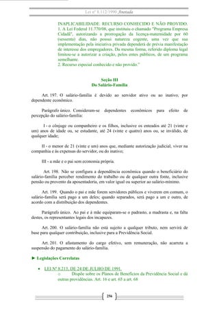 Lei nº 8.112/1990 Anotada
INAPLICABILIDADE. RECURSO CONHECIDO E NÃO PROVIDO.
1. A Lei Federal 11.770/08, que instituiu o chamado "Programa Empresa
Cidadã", autorizando a prorrogação da licença-maternidade por 60
(sessenta) dias, não possui natureza cogente, uma vez que sua
implementação pela iniciativa privada dependerá de prévia manifestação
de interesse dos empregadores. Da mesma forma, referido diploma legal
limitou-se a autorizar a criação, pelos entes públicos, de um programa
semelhante.
2. Recurso especial conhecido e não provido.”
Seção III
Do Salário-Família
Art. 197. O salário-família é devido ao servidor ativo ou ao inativo, por
dependente econômico.
Parágrafo único. Consideram-se dependentes econômicos para efeito de
percepção do salário-família:
I - o cônjuge ou companheiro e os filhos, inclusive os enteados até 21 (vinte e
um) anos de idade ou, se estudante, até 24 (vinte e quatro) anos ou, se inválido, de
qualquer idade;
II - o menor de 21 (vinte e um) anos que, mediante autorização judicial, viver na
companhia e às expensas do servidor, ou do inativo;
III - a mãe e o pai sem economia própria.
Art. 198. Não se configura a dependência econômica quando o beneficiário do
salário-família perceber rendimento do trabalho ou de qualquer outra fonte, inclusive
pensão ou provento da aposentadoria, em valor igual ou superior ao salário-mínimo.
Art. 199. Quando o pai e mãe forem servidores públicos e viverem em comum, o
salário-família será pago a um deles; quando separados, será pago a um e outro, de
acordo com a distribuição dos dependentes.
Parágrafo único. Ao pai e à mãe equiparam-se o padrasto, a madrasta e, na falta
destes, os representantes legais dos incapazes.
Art. 200. O salário-família não está sujeito a qualquer tributo, nem servirá de
base para qualquer contribuição, inclusive para a Previdência Social.
Art. 201. O afastamento do cargo efetivo, sem remuneração, não acarreta a
suspensão do pagamento do salário-família.
► Legislações Correlatas
• LEI Nº 8.213, DE 24 DE JULHO DE 1991.
o Dispõe sobre os Planos de Benefícios da Previdência Social e dá
outras providências. Art. 16 e art. 65 a art. 68
256
 