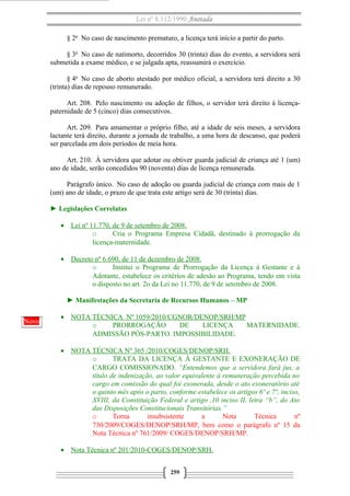 Lei nº 8.112/1990 Anotada
§ 2o
No caso de nascimento prematuro, a licença terá início a partir do parto.
§ 3o
No caso de natimorto, decorridos 30 (trinta) dias do evento, a servidora será
submetida a exame médico, e se julgada apta, reassumirá o exercício.
§ 4o
No caso de aborto atestado por médico oficial, a servidora terá direito a 30
(trinta) dias de repouso remunerado.
Art. 208. Pelo nascimento ou adoção de filhos, o servidor terá direito à licença-
paternidade de 5 (cinco) dias consecutivos.
Art. 209. Para amamentar o próprio filho, até a idade de seis meses, a servidora
lactante terá direito, durante a jornada de trabalho, a uma hora de descanso, que poderá
ser parcelada em dois períodos de meia hora.
Art. 210. À servidora que adotar ou obtiver guarda judicial de criança até 1 (um)
ano de idade, serão concedidos 90 (noventa) dias de licença remunerada.
Parágrafo único. No caso de adoção ou guarda judicial de criança com mais de 1
(um) ano de idade, o prazo de que trata este artigo será de 30 (trinta) dias.
► Legislações Correlatas
• Lei nº 11.770, de 9 de setembro de 2008.
o Cria o Programa Empresa Cidadã, destinado à prorrogação da
licença-maternidade.
• Decreto nº 6.690, de 11 de dezembro de 2008.
o Institui o Programa de Prorrogação da Licença à Gestante e à
Adotante, estabelece os critérios de adesão ao Programa, tendo em vista
o disposto no art. 2o da Lei no 11.770, de 9 de setembro de 2008.
► Manifestações da Secretaria de Recursos Humanos – MP
• NOTA TÉCNICA Nº 1059/2010/CGNOR/DENOP/SRH/MP
o PRORROGAÇÃO DE LICENÇA MATERNIDADE.
ADMISSÃO PÓS-PARTO. IMPOSSIBILIDADE.
• NOTA TÉCNICA Nº 365 /2010/COGES/DENOP/SRH.
o TRATA DA LICENÇA À GESTANTE E EXONERAÇÃO DE
CARGO COMISSIONADO. “Entendemos que a servidora fará jus, a
título de indenização, ao valor equivalente à remuneração percebida no
cargo em comissão do qual foi exonerada, desde o ato exoneratório até
o quinto mês após o parto, conforme estabelece os artigos 6º e 7º, inciso,
XVIII, da Constituição Federal e artigo ,10 inciso II, letra “b”, do Ato
das Disposições Constitucionais Transitórias.”
o Torna insubsistente a Nota Técnica nº
730/2009/COGES/DENOP/SRH/MP, bem como o parágrafo nº 15 da
Nota Técnica nº 761/2009/ COGES/DENOP/SRH/MP.
• Nota Técnica nº 201/2010-COGES/DENOP/SRH.
259
Novo
 