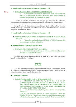Lei nº 8.112/1990 Anotada
► Manifestações da Secretaria de Recursos Humanos – MP
• NOTA TÉCNICA Nº 166/2011/CGNOR/DENOP/SRH/MP
o Ressarcimento de despesas médicas em razão de acidente em
serviço. É fundamental avaliação prévia por junta médica capaz de
comprovar necessidade de tratamento particular.
Art. 213. O servidor acidentado em serviço que necessite de tratamento
especializado poderá ser tratado em instituição privada, à conta de recursos públicos.
Parágrafo único. O tratamento recomendado por junta médica oficial constitui
medida de exceção e somente será admissível quando inexistirem meios e recursos
adequados em instituição pública.
► Manifestações da Secretaria de Recursos Humanos – MP
• Despacho COGES/DENOP/SRH no Processo nº 04500.0022731/2001-43, de
16/05/2002.
o Trata sobre a aplicação do art. 213 da Lei nº 8.112/90, ao servidor
aposentado por invalidez acidentária.
► Manifestações da Advocacia-Geral da União
• NOTA/MP/CONJUR/SMM/Nº 0287 - 3.21 / 2009.
o Possibilidade de reembolso de despesas médicas realizadas em
decorrência de acidente de serviço.
Art. 214. A prova do acidente será feita no prazo de 10 (dez) dias, prorrogável
quando as circunstâncias o exigirem.
Seção VII
Da Pensão
Art. 215. Por morte do servidor, os dependentes fazem jus a uma pensão mensal
de valor correspondente ao da respectiva remuneração ou provento, a partir da data do
óbito, observado o limite estabelecido no art. 42.
► Legislações Correlatas
• Emenda Constitucional nº 41, de 19 de dezembro de 2003
o MODIFICA OS ARTS. 37, 40, 42, 48, 96, 149 E 201 DA
CONSTITUIÇÃO FEDERAL, REVOGA O INCISO IX DO § 3º DO
ART. 142 DA CONSTITUIÇÃO FEDERAL E DISPOSITIVOS DA
EMENDA CONSTITUCIONAL Nº 20, DE 15 DE DEZEMBRO DE
1998, E DÁ OUTRAS PROVIDÊNCIAS.
o “Art. 1º A Constituição Federal passa a vigorar com as seguintes
alterações:
‘Art. 40. Aos servidores titulares de cargos efetivos da União, dos
Estados, do Distrito Federal e dos Municípios, incluídas suas autarquias
e fundações, é assegurado regime de previdência de caráter contributivo
261
Novo
 