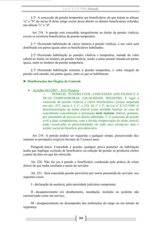 Lei nº 8.112/1990 Anotada
§ 2o
A concessão da pensão temporária aos beneficiários de que tratam as alíneas
"a" e "b" do inciso II deste artigo exclui desse direito os demais beneficiários referidos
nas alíneas "c" e "d".
Art. 218. A pensão será concedida integralmente ao titular da pensão vitalícia,
exceto se existirem beneficiários da pensão temporária.
§ 1o
Ocorrendo habilitação de vários titulares à pensão vitalícia, o seu valor será
distribuído em partes iguais entre os beneficiários habilitados.
§ 2o
Ocorrendo habilitação às pensões vitalícia e temporária, metade do valor
caberá ao titular ou titulares da pensão vitalícia, sendo a outra metade rateada em partes
iguais, entre os titulares da pensão temporária.
§ 3o
Ocorrendo habilitação somente à pensão temporária, o valor integral da
pensão será rateado, em partes iguais, entre os que se habilitarem.
► Manifestações dos Órgãos de Controle
• Acórdão 883/2007 – TCU-Plenário
o PESSOAL. PENSÃO CIVIL. CONCESSÃO AOS FILHOS E A
DUAS COMPANHEIRAS. LEGALIDADE. REGISTRO. É legal a
concessão de pensão vitalícia a vários beneficiários, porque amparada
nos arts. 217, inciso I, § 1º, e 218, §§ 1º e 2º, da Lei nº 8.112/1990. A
descaracterização da união estável como entidade familiar no caso de
concubinato concomitante é presunção iuris tantum, ilidível, portanto,
por intermédio de provas em direito admitidas. 3. A concessão de pensão
civil a duas companheiras, com a devida comprovação da união estável,
pode, ressalvadas as particularidades de cada caso, prosperar, ante o
caráter social do benefício previdenciário.
Art. 219. A pensão poderá ser requerida a qualquer tempo, prescrevendo tão-
somente as prestações exigíveis há mais de 5 (cinco) anos.
Parágrafo único. Concedida a pensão, qualquer prova posterior ou habilitação
tardia que implique exclusão de beneficiário ou redução de pensão só produzirá efeitos
a partir da data em que for oferecida.
Art. 220. Não faz jus à pensão o beneficiário condenado pela prática de crime
doloso de que tenha resultado a morte do servidor.
Art. 221. Será concedida pensão provisória por morte presumida do servidor, nos
seguintes casos:
I - declaração de ausência, pela autoridade judiciária competente;
II - desaparecimento em desabamento, inundação, incêndio ou acidente não
caracterizado como em serviço;
III - desaparecimento no desempenho das atribuições do cargo ou em missão de
segurança.
266
 