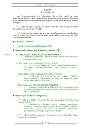 Lei nº 8.112/1990 Anotada
Seção IX
Da Reintegração
Art. 28. A reintegração é a reinvestidura do servidor estável no cargo
anteriormente ocupado, ou no cargo resultante de sua transformação, quando invalidada
a sua demissão por decisão administrativa ou judicial, com ressarcimento de todas as
vantagens.
§ 1º Na hipótese de o cargo ter sido extinto, o servidor ficará em disponibilidade,
observado o disposto nos arts. 30 e 31.
§ 2º Encontrando-se provido o cargo, o seu eventual ocupante será reconduzido ao
cargo de origem, sem direito à indenização ou aproveitado em outro cargo, ou, ainda,
posto em disponibilidade.
► Legislações Correlatas
• Art. 41, §2º da Constituição Federal de 1988.
► Manifestações da Secretaria de Recursos Humanos – MP
• NOTA TÉCNICA Nº 317/2011/CGNOR/DENOP SRH/MP
o A reintegração de servidor só pode ocorrer na mesma situação funcional
em que ocorreu a rescisão.
• Nota Técnica nº 424/2009/COGES/DENOP/SRH/MP
o REINTEGRAÇÃO DE SERVIDORES POR DETERMINAÇÃO
JUDICIAL. ENQUADRAMENTO. Cargo correlato e evolução
funcional.
• NOTA TÉCNICA Nº 182/2009/COGES/DENOP/SRH/MP
o APURAÇÃO DE ABANDONO DE CARGO PÚBLICO.
REINTEGRAÇÃO. Enquadramento no Plano de Carreira dos cargos
técnico-administrativos em educação.
• Nota Técnica nº 299/2010/COGES/DENOP/SRH/MP
o É possível a concessão de férias à servidora reintegrada, sem a
necessidade de completar o interstício de doze meses de exercício após a
data da reintegração.
► Manifestações dos Tribunais Superiores
• STJ - MS nº 8106/DF, 3ª Seção do, Rel. Min. Vicente Leal, DJ de dia 28 de
outubro de 2002.
o Administrativo. Servidor público. Processo administrativo
disciplinar. Exercício do direito de defesa. Emissão irregular de porte de
arma. Pena. Sugestão da comissão de inquérito. Agravamento
desfundamentado. Princípio da proporcionalidade.
• STF - MS nº 22902 extensão/PB, Decisão Monocrática, Rel. Mim. Marco
Aurélio, DJ de 7.11.2001.
27
Novo
 