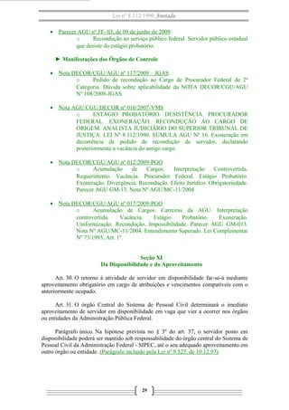 Lei nº 8.112/1990 Anotada
• Parecer AGU nº JT- 03, de 09 de junho de 2009
o Recondução ao serviço público federal. Servidor público estadual
que desiste do estágio probatório.
► Manifestações dos Órgãos de Controle
• Nota DECOR/CGU/AGU nº 117/2009 – JGAS
o Pedido de recondução ao Cargo de Procurador Federal de 2ª
Categoria. Dúvida sobre aplicabilidade da NOTA DECOR/CGU/AGU
Nº 108/2008-JGAS.
• Nota AGU/CGU/DECOR nº 016/2007-VMS
o ESTÁGIO PROBATÓRIO. DESISTÊNCIA. PROCURADOR
FEDERAL. EXONERAÇÃO. RECONDUÇÃO AO CARGO DE
ORIGEM. ANALISTA JUDICIÁRIO DO SUPERIOR TRIBUNAL DE
JUSTIÇA. LEI Nº 8.112/1990. SÚMULA AGU Nº 16. Exoneração em
decorrência de pedido de recondução de servidor, declarando
posteriormente a vacância do antigo cargo.
• Nota DECOR/CGU/AGU nº 012/2009-PGO
o Acumulação de Cargos. Interpretação Controvertida.
Requerimento. Vacância. Procurador Federal. Estágio Probatório.
Exoneração. Divergência. Recondução. Efeito Jurídico. Obrigatoriedade.
Parecer AGU GM-13. Nota Nº AGU/MC-11/2004
• Nota DECOR/CGU/AGU nº 017/2009-PGO
o Acumulação de Cargos. Carreiras da AGU. Interpretação
controvertida. Vacância. Estágio Probatório. Exoneração.
Uniformização. Recondução. Impossibilidade. Parecer AGU GM-013.
Nota Nº AGU/MC-11/2004. Entendimento Superado. Lei Complementar
Nº 73/1993, Art. 1º.
Seção XI
Da Disponibilidade e do Aproveitamento
Art. 30. O retorno à atividade de servidor em disponibilidade far-se-á mediante
aproveitamento obrigatório em cargo de atribuições e vencimentos compatíveis com o
anteriormente ocupado.
Art. 31. O órgão Central do Sistema de Pessoal Civil determinará o imediato
aproveitamento de servidor em disponibilidade em vaga que vier a ocorrer nos órgãos
ou entidades da Administração Pública Federal.
Parágrafo único. Na hipótese prevista no § 3º do art. 37, o servidor posto em
disponibilidade poderá ser mantido sob responsabilidade do órgão central do Sistema de
Pessoal Civil da Administração Federal - SIPEC, até o seu adequado aproveitamento em
outro órgão ou entidade. (Parágrafo incluído pela Lei nº 9.527, de 10.12.97)
29
 