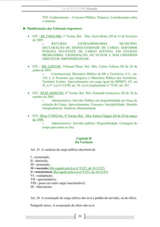 Lei nº 8.112/1990 Anotada
TST. Conhecimento. - Concurso Público. Natureza. Considerações sobre
o instituto.
► Manifestações dos Tribunais Superiores
• STF - RE 378041/MG, 1ª Turma, Rel. Min. Ayres Britto, DJ de 11 de fevereiro
de 2005.
o RECURSO EXTRAORDINÁRIO. MUNICÍPIO.
DECLARAÇÃO DE DESNECESSIDADE DE CARGO. SERVIDOR
PÚBLICO OCUPANTE DE CARGO EFETIVO, EM ESTÁGIO
PROBATÓRIO. EXONERAÇÃO AD NUTUM E SEM CRITÉRIOS
OBJETIVOS. IMPOSSIBILIDADE.
• STF - MS 22492/DF, Tribunal Pleno, Rel. Min. Carlos Velloso, DJ de 20 de
junho de 2003.
o Constitucional. Ministério Público do DF e Territórios. C.F., art.
128, I, d. Promotor que integrava o Ministério Público dos Territórios.
Território Extinto. Aproveitamento em cargo igual do MPDFT, CF, art
41, § 3º. Lei 8.112/90, art. 30. Lei Complementar nº 75/93, art. 287.
• STJ - RESP 449005/PE, 6ª Turma, Rel. Min. Fernando Gonçalves, DJ de 28 de
outubro de 2002
o Administrativo. Servidor Público em disponibilidade por força de
extinção do Cargo. Aproveitamento. Concurso. Inexigibilidade. Dissídio
Jurisprudencial. Ausência. Demonstração
• STJ - REsp 173092/AL, 5ª Turma, Rel. Min. Edson Vidigal, DJ de 29 de março
de 1999.
o Administrativo. Servidor público. Disponibilidade. Contagem do
tempo para todos os fins.
Capítulo II
Da Vacância
Art. 33. A vacância do cargo público decorrerá de:
I - exoneração;
II - demissão;
III - promoção;
IV - ascensão; (Revogado pela Lei nº 9.527, de 10.12.97)
V - transferência (Revogado pela Lei nº 9.527, de 10.12.97)
VI - readaptação;
VII - aposentadoria;
VIII - posse em outro cargo inacumulável;
IX - falecimento.
Art. 34. A exoneração de cargo efetivo dar-se-á a pedido do servidor, ou de ofício.
Parágrafo único. A exoneração de ofício dar-se-á:
31
 