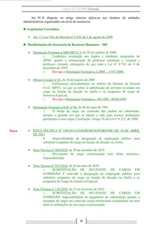 Lei nº 8.112/1990 Anotada
Art. 39. O disposto no artigo anterior aplica-se aos titulares de unidades
administrativas organizadas em nível de assessoria.
► Legislações Correlatas
• Art. 1º, I ao VII, do Decreto nº 6.532 de 5 de agosto de 2008
► Manifestações da Secretaria de Recursos Humanos – MP
• Orientação Normativa SRH/MP nº 5, de 28 de outubro de 2009
o Estabelece orientação aos órgãos e entidades integrantes do
SIPEC quanto à remuneração de professor substituto e visitante e
professor visitante estrangeiro de que trata a Lei nº 8.745, de 9 de
dezembro de 1993.
o Revoga a Orientação Normativa 2-2009 – 17/07/2009
• Ofício-Circular nº 01, de 28 de janeiro de 2005
o Uniformizar procedimentos no âmbito do Sistema de Pessoal
Civil -SIPEC, no que se refere à substituição de servidor investido em
cargo ou função de direção ou chefia e os ocupantes de cargo de
Natureza Especial,
o Revoga a Orientação Normativa - 04-1999 - 08/04/1999
• Orientação Normativa SAF nº 96, de 06 de maio de 1991
o O titular de cargo em comissão não poderá ser substituído,
durante o período em que se afastar a sede para exercer atribuições
pertinentes a esse cargo. Correlação: Artigo 38 da Lei nº 8.112, de 1990.
• NOTA TÉCNICA Nº 190/2011/CGNOR/DENOP/SRH/MP, DE 18 DE ABRIL
DE 2011
• Impossibilidade de designação de empregado público para
substituir ocupantes de cargo ou função de direção ou chefia.
• Nota Técnica nº 904/2010, de 30 de setembro de 2010
o Provimento de cargo comissionado com efeito retroativo.
Impossibilidade.
• Nota Técnica nº 553/2010, de 26 de maio de 2010
o SUBSTITUIÇÃO DE OCUPANTE DE CARGO EM
COMISSÃO. É indevida a designação de empregado público para
substituir ocupantes de cargo ou função de direção ou chefia e os
ocupantes de Cargo de Natureza Especial.
• Nota Técnica nº 132/2010, de 12 de fevereiro de 2010
o SUBSTITUIÇÃO DE OCUPANTE DE CARGO EM
COMISSÃO. Impossibilidade de pagamento de substituição quando o
ocupante do cargo em comissão esteja ministrando treinamento em área
afeta às atribuições do seu cargo comissionado.
41
Novo
 