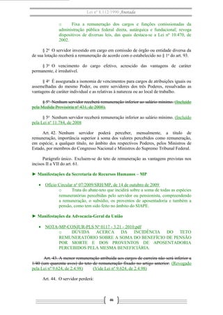 Lei nº 8.112/1990 Anotada
o Fixa a remuneração dos cargos e funções comissionadas da
administração pública federal direta, autárquica e fundacional; revoga
dispositivos de diversas leis, das quais destaca-se a Lei nº 10.470, de
2002.
§ 2o
O servidor investido em cargo em comissão de órgão ou entidade diversa da
de sua lotação receberá a remuneração de acordo com o estabelecido no § 1o
do art. 93.
§ 3o
O vencimento do cargo efetivo, acrescido das vantagens de caráter
permanente, é irredutível.
§ 4o
É assegurada a isonomia de vencimentos para cargos de atribuições iguais ou
assemelhadas do mesmo Poder, ou entre servidores dos três Poderes, ressalvadas as
vantagens de caráter individual e as relativas à natureza ou ao local de trabalho.
§ 5o
Nenhum servidor receberá remuneração inferior ao salário mínimo. (Incluído
pela Medida Provisória nº 431, de 2008).
§ 5o
Nenhum servidor receberá remuneração inferior ao salário mínimo. (Incluído
pela Lei nº 11.784, de 2008
Art. 42. Nenhum servidor poderá perceber, mensalmente, a título de
remuneração, importância superior à soma dos valores percebidos como remuneração,
em espécie, a qualquer título, no âmbito dos respectivos Poderes, pelos Ministros de
Estado, por membros do Congresso Nacional e Ministros do Supremo Tribunal Federal.
Parágrafo único. Excluem-se do teto de remuneração as vantagens previstas nos
incisos II a VII do art. 61.
► Manifestações da Secretaria de Recursos Humanos – MP
• Ofício Circular nº 07/2009/SRH/MP, de 14 de outubro de 2009
o Trata do abate-teto que incidirá sobre a soma de todas as espécies
remuneratórias percebidas pelo servidor ou pensionista, compreendendo
a remuneração, o subsídio, os proventos de aposentadoria e também a
pensão, como tem sido feito no âmbito do SIAPE.
► Manifestações da Advocacia-Geral da União
• NOTA-MP-CONJUR-PLS Nº 0117 - 3.21 - 2010.pdf
o DÚVIDA ACERCA DA INCIDÊNCIA DO TETO
REMUNERATÓRIO SOBRE A SOMA DO BENEFÍCIO DE PENSÃO
POR MORTE E DOS PROVENTOS DE APOSENTADORIA
PERCEBIDOS PELA MESMA BENEFICIÁRIA.
Art. 43. A menor remuneração atribuída aos cargos de carreira não será inferior a
1/40 (um quarenta avos) do teto de remuneração fixado no artigo anterior. (Revogado
pela Lei nº 9.624, de 2.4.98) (Vide Lei nº 9.624, de 2.4.98)
Art. 44. O servidor perderá:
46
 
