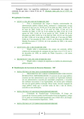 Lei nº 8.112/1990 Anotada
Parágrafo único. Lei específica estabelecerá a remuneração dos cargos em
comissão de que trata o inciso II do art. 9o
. (Redação dada pela Lei nº 9.527, de
10.12.97)
►Legislações Correlatas
• LEI Nº 11.526, DE 4 DE OUTUBRO DE 2007
o Fixa a remuneração dos cargos e funções comissionadas da
administração pública federal direta, autárquica e fundacional; revoga
dispositivos das Leis nºs 10.470, de 25 de junho de 2002, 10.667, de 14
de maio de 2003, 9.650, de 27 de maio de 1998, 11.344, de 8 de
setembro de 2006, 11.355, de 19 de outubro de 2006, 8.216, de 13 de
agosto de 1991, 8.168, de 16 de janeiro de 1991, 10.609, de 20 de
dezembro de 2002, 9.030, de 13 de abril de 1995, 10.233, de 5 de junho
de 2001, 9.986, de 18 de julho de 2000, 10.869, de 13 de maio de 2004,
8.460, de 17 de setembro de 1992, e 10.871, de 20 de maio de 2004, e da
Medida Provisória nº 2.229-43, de 6 de setembro de 2001; e dá outras
providências.
• LEI Nº 8.911, DE 11 DE JULHO DE 1994
o Dispõe sobre a remuneração dos cargos em comissão, define
critérios de incorporação de vantagens de que trata a Lei nº 8.112, de 11
de dezembro de 1990, no âmbito do Poder Executivo, e dá outras
providências.
• DECRETO Nº 7.203, DE 4 DE JUNHO DE 2010
o Dispõe sobre a vedação do nepotismo no âmbito da administração
pública federal.
► Manifestações da Secretaria de Recursos Humanos – MP
• NOTA TÉCNICA Nº 904/ 2010 /CGNOR/DENOP/SRH/MP
o PROVIMENTO DE CARGO COMISSIONADO COM EFEITO
RETROATIVO. IMPOSSIBILIDADE. O exercício de um cargo público
constitui um fato administrativo que só poderá ser legitimado mediante
um ato administrativo exercido por autoridade competente, e revestido
dos atributos necessários à sua legitimidade, até mesmo para validação
dos atos do agente público nomeado. Desse modo, inexiste ocupação de
cargo público ainda que o servidor tenha de fato e não de direito,
exercido as suas atribuições.
• NOTA TÉCNICA Nº 648/2010/COGES/DENOP/SRH/MP
o Correlação de Função/Cargo Comissionado. O Cargo em
comissão de Assessor jurídico do Procurador-Geral da República, código
CC-6, pode ser correlacionado/equiparado com o DAS 102.5, do Grupo-
Direção e Assessoramento Superiores – DAS.
• NOTA TÉCNICA Nº 237/2009/COGES/DENOP/SRH/MP
69
 