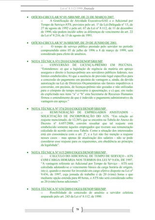 Lei nº 8.112/1990 Anotada
• OFÍCIO-CIRCULAR Nº 05 /SRH/MP, DE 21 DE MARÇO 2007
o A Gratificação de Atividade Executiva-GAE e o Adicional por
Tempo de Serviço-ATS, previstos pelo art. 1º da Lei-Delegada nº 13, de
27 de agosto de 1992 e pelo art. 67 da Lei nº 8.112, de 11 de dezembro
de 1990, não podem incidir sobre as diferenças de vencimento do art. 22
da Lei nº 8.216, de 13 de agosto de 1991.
• OFÍCIO-CIRCULAR Nº 36/SRH/MP, DE 29 DE JUNHO DE 2001
o O tempo de serviço público prestado pelo servidor no período
compreendido entre 05 de julho de 1996 a 8 de março de 1999, será
considerado para efeito de anuênios.
• NOTA TÉCNICA 971/2010/CGNOR/DENOP/SRH/MP
o CONVERSÃO DE LICENÇA-PRÊMIO EM PECÚNIA.
“Entendemos: a) que a legislação de regência da matéria em apreço
assegura o direito à licença-prêmio aos servidores públicos federais, nos
limites estabelecidos; b) que a ausência de previsão legal específica para
a concessão do pagamento em pecúnia da vantagem e, ainda, da devida
autorização na Lei de Diretrizes Orçamentárias são fatores impeditivos à
conversão, em pecúnia, de licenças-prêmio não gozadas e não utilizadas
para o cômputo do tempo necessário à aposentação; e c) que, em razão
do explicitado nos itens “a” e “b” esta Secretaria de Recursos Humanos
firmou o entendimento de que é indevido o pagamento administrativo da
vantagem em apreço.”
• NOTA TÉCNICA Nº 574/2010/COGES/DENOP/SRH/MP
o REMUNERAÇÃO DE EMPREGADOS ANISTIADOS –
SOLICITAÇÃO DE INCORPORAÇÃO DO ATS. “Em relação ao
reajuste mencionado, de 12,36% que se encontra na Tabela do Anexo do
Decreto nº 6.657/2008, convém ressaltar que tal reajuste está
estabelecido somente àqueles empregados que tiveram sua remuneração
calculada de acordo com essa Tabela. Como a situação dos interessados
está em consonância com o art. 2º, e a Lei não faz menção a reajuste
nesses casos – mas apenas de atualização dos salários - não se pode
considerar esse reajuste para os requerentes, em obediência ao princípio
da legalidade”.
• NOTA TÉCNICA Nº 815/2009/COGES/DENOP/SRH/MP
o CÁLCULO DO ADICIONAL DE TEMPO DE SERVIÇO - ATS
COM CARGA HORÁRIA NOS TERMOS DA LEI Nº 9.436, DE 1997.
“A vantagem referente ao Adicional por Tempo de Serviço – ATS será
calculada adotando-se o vencimento básico da carga horária de origem,
isto é, quando o mesmo for investido em cargo efetivo disposto na Lei nº
9.436, de 1997, cuja jornada de trabalho é de 20 (vinte) horas e que
mediante opção estenda para 40 horas, o ATS não será considerado sobre
as 20 (vinte) horas adicionais.”
• NOTA TÉCNICA Nº 630/2009/COGES/DENOP/SRH/MP
o Possibilidade de concessão de anuênio a servidor celetista
amparado pelo art. 243 da Lei nº 8.112, de 1990.
75
 