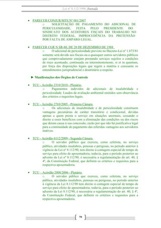 Lei nº 8.112/1990 Anotada
• PARECER/CONJUR/MTE/Nº 001/2007
o SOLICITAÇÃO DE PAGAMENTO DO ADICIONAL DE
PERICULOSIDADE, FEITA PELO PRESIDENTE DO
SINDICATO DOS AUDITORES FISCAIS DO TRABALHO NO
DISTRITO FEDERAL. IMPROCEDÊNCIA DA PRETENSÃO
POR FALTA DE AMPARO LEGAL.
• PARECER CGR N SR-80, DE 28 DE DEZEMBRO DE 1988
o O adicional de periculosidade previsto no Decreto-Lei nº 1.873/81
somente será devido aos fiscais ou a quaisquer outros servidores públicos
que comprovadamente estejam prestando serviços sujeitos a condições
de risco acentuado, continuada ou intermitentemente, si et in quantum,
por força das disposições legais que regem a matéria e consoante os
entendimentos jurisprudencial e doutrinário a respeito.
► Manifestações dos Órgãos de Controle
• TCU - Acórdão 2310/2010 - Plenário
o Pagamentos indevidos de adicionais de insalubridade e
periculosidade. Laudos de avaliação ambiental emitidos sem observância
dos critérios e requisitos legais.
• TCU - Acórdão 2769/2005 - Primeira Câmara
o Os adicionais de insalubridade e de periculosidade constituem
vantagens pecuniárias de caráter transitório e condicional, devidas
apenas a quem presta o serviço em situações anormais, cessando o
direito a esses benefícios com a eliminação das condições ou dos riscos
que deram causa à sua concessão, razão por que não há justificativa legal
para a continuidade do pagamento das referidas vantagens aos servidores
inativos.
• TCU - Acórdão 6112/2009 - Segunda Câmara
o O servidor público que exerceu, como celetista, no serviço
público, atividades insalubres, penosas e perigosas, no período anterior à
vigência da Lei nº 8.112/90, tem direito à contagem especial de tempo de
serviço para efeito de aposentadoria; todavia, para o período posterior ao
advento da Lei nº 8.112/90, é necessária a regulamentação do art. 40, §
4º, da Constituição Federal, que definirá os critérios e requisitos para a
respectiva aposentadoria.
• TCU – Acórdão 2008/2006 - Plenário
o O servidor público que exerceu, como celetista, no serviço
público, atividades insalubres, penosas ou perigosas, no período anterior
à vigência da Lei 8.112/90 tem direito à contagem especial de tempo de
serviço para efeito de aposentadoria; todavia, para o período posterior ao
advento da Lei 8.112/90, é necessária a regulamentação do art. 40, § 4º,
da Constituição Federal, que definirá os critérios e requisitos para a
respectiva aposentadoria.
79
 
