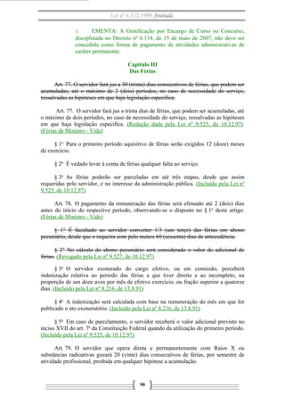 Lei nº 8.112/1990 Anotada
o EMENTA: A Gratificação por Encargo de Curso ou Concurso,
disciplinada no Decreto nº 6.114, de 15 de maio de 2007, não deve ser
concedida como forma de pagamento de atividades administrativas de
caráter permanente.
Capítulo III
Das Férias
Art. 77. O servidor fará jus a 30 (trinta) dias consecutivos de férias, que podem ser
acumuladas, até o máximo de 2 (dois) períodos, no caso de necessidade do serviço,
ressalvadas as hipóteses em que haja legislação específica.
Art. 77. O servidor fará jus a trinta dias de férias, que podem ser acumuladas, até
o máximo de dois períodos, no caso de necessidade do serviço, ressalvadas as hipóteses
em que haja legislação específica. (Redação dada pela Lei nº 9.525, de 10.12.97)
(Férias de Ministro - Vide)
§ 1o
Para o primeiro período aquisitivo de férias serão exigidos 12 (doze) meses
de exercício.
§ 2o
É vedado levar à conta de férias qualquer falta ao serviço.
§ 3o
As férias poderão ser parceladas em até três etapas, desde que assim
requeridas pelo servidor, e no interesse da administração pública. (Incluído pela Lei nº
9.525, de 10.12.97)
Art. 78. O pagamento da remuneração das férias será efetuado até 2 (dois) dias
antes do início do respectivo período, observando-se o disposto no § 1o
deste artigo.
(Férias de Ministro - Vide)
§ 1° É facultado ao servidor converter 1/3 (um terço) das férias em abono
pecuniário, desde que o requeira com pelo menos 60 (sessenta) dias de antecedência.
§ 2° No cálculo do abono pecuniário será considerado o valor do adicional de
férias. (Revogado pela Lei nº 9.527, de 10.12.97)
§ 3o
O servidor exonerado do cargo efetivo, ou em comissão, perceberá
indenização relativa ao período das férias a que tiver direito e ao incompleto, na
proporção de um doze avos por mês de efetivo exercício, ou fração superior a quatorze
dias. (Incluído pela Lei nº 8.216, de 13.8.91)
§ 4o
A indenização será calculada com base na remuneração do mês em que for
publicado o ato exoneratório. (Incluído pela Lei nº 8.216, de 13.8.91)
§ 5o
Em caso de parcelamento, o servidor receberá o valor adicional previsto no
inciso XVII do art. 7o
da Constituição Federal quando da utilização do primeiro período.
(Incluído pela Lei nº 9.525, de 10.12.97)
Art. 79. O servidor que opera direta e permanentemente com Raios X ou
substâncias radioativas gozará 20 (vinte) dias consecutivos de férias, por semestre de
atividade profissional, proibida em qualquer hipótese a acumulação.
90
 