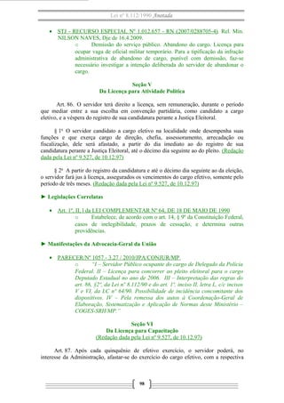 Lei nº 8.112/1990 Anotada
• STJ - RECURSO ESPECIAL Nº 1.012.657 - RN (2007/0288705-4). Rel. Min.
NILSON NAVES, Dje de 16.4.2009.
o Demissão do serviço público. Abandono do cargo. Licença para
ocupar vaga de oficial militar temporário. Para a tipificação da infração
administrativa de abandono de cargo, punível com demissão, faz-se
necessário investigar a intenção deliberada do servidor de abandonar o
cargo.
Seção V
Da Licença para Atividade Política
Art. 86. O servidor terá direito a licença, sem remuneração, durante o período
que mediar entre a sua escolha em convenção partidária, como candidato a cargo
eletivo, e a véspera do registro de sua candidatura perante a Justiça Eleitoral.
§ 1o
O servidor candidato a cargo eletivo na localidade onde desempenha suas
funções e que exerça cargo de direção, chefia, assessoramento, arrecadação ou
fiscalização, dele será afastado, a partir do dia imediato ao do registro de sua
candidatura perante a Justiça Eleitoral, até o décimo dia seguinte ao do pleito. (Redação
dada pela Lei nº 9.527, de 10.12.97)
§ 2o
A partir do registro da candidatura e até o décimo dia seguinte ao da eleição,
o servidor fará jus à licença, assegurados os vencimentos do cargo efetivo, somente pelo
período de três meses. (Redação dada pela Lei nº 9.527, de 10.12.97)
► Legislações Correlatas
• Art. 1º, II, l da LEI COMPLEMENTAR Nº 64, DE 18 DE MAIO DE 1990
o Estabelece, de acordo com o art. 14, § 9º da Constituição Federal,
casos de inelegibilidade, prazos de cessação, e determina outras
providências.
► Manifestações da Advocacia-Geral da União
• PARECER/Nº 1057 - 3.27 / 2010/JPA/CONJUR/MP
o “I – Servidor Público ocupante do cargo de Delegado da Polícia
Federal. II – Licença para concorrer ao pleito eleitoral para o cargo
Deputado Estadual no ano de 2006. III – Interpretação das regras do
art. 86, §2º, da Lei nº 8.112/90 e do art. 1º, inciso II, letra L, c/c incisos
V e VI, da LC nº 64/90. Possibilidade de incidência concomitante dos
dispositivos. IV – Pela remessa dos autos à Coordenação-Geral de
Elaboração, Sistematização e Aplicação de Normas deste Ministério –
COGES-SRH/MP.”
Seção VI
Da Licença para Capacitação
(Redação dada pela Lei nº 9.527, de 10.12.97)
Art. 87. Após cada quinquênio de efetivo exercício, o servidor poderá, no
interesse da Administração, afastar-se do exercício do cargo efetivo, com a respectiva
98
 