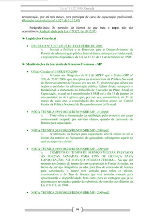 Lei nº 8.112/1990 Anotada
remuneração, por até três meses, para participar de curso de capacitação profissional.
(Redação dada pela Lei nº 9.527, de 10.12.97)
Parágrafo único. Os períodos de licença de que trata o caput não são
acumuláveis.(Redação dada pela Lei nº 9.527, de 10.12.97)
► Legislações Correlatas
• DECRETO Nº 5.707, DE 23 DE FEVEREIRO DE 2006.
o Institui a Política e as Diretrizes para o Desenvolvimento de
Pessoal da administração pública federal direta, autárquica e fundacional,
e regulamenta dispositivos da Lei no 8.112, de 11 de dezembro de 1990.
► Manifestações da Secretaria de Recursos Humanos – MP
• Ofício-Circular nº 01/SRH/MP/2009
o Informa aos Dirigentes de RH do SIPEC que a Portaria/MP nº
208, de 25/07/2006, que disciplina os instrumentos da Política Nacional
de Desenvolvimento de Pessoal, em seu art. 5º, estabelece que caberá aos
órgãos e entidades da administração pública federal direta, autárquica e
fundacional, a elaboração do Relatório de Execução do Plano Anual de
Capacitação, o qual será encaminhado à SRH até o dia 31 de janeiro do
ano posterior ao de vigência, que, por sua vez, encaminhará, até 31 de
março de cada ano, a consolidação dos relatórios anuais ao Comitê
Gestor da Política Nacional de Desenvolvimento de Pessoal.
• NOTA TÉCNICA 559/COGES/DENOP/SRH/MP - 2010.pdf
o Trata sobre a manutenção da retribuição pelo exercício em cargo
comissionado ocupado por servidor efetivo, quando da concessão de
licença para capacitação.
• NOTA TÉCNICA 595/COGES/DENOP/SRH/MP - 2009.pdf
o A utilização da licença para capacitação deverá iniciar-se até o
último dia anterior ao fechamento do quinquênio subsequente aquele no
qual se adquiriu o direito.
• NOTA TÉCNICA 589/COGES/DENOP/SRH/MP - 2009.pdf
o CÔMPUTO DE TEMPO DE SERVIÇO MILITAR PRESTADO
ÀS FORÇAS ARMADAS PARA FINS DE LICENÇA PARA
CAPACITAÇÃO, NO SERVIÇO PÚBLICO FEDERAL. No que diz
respeito ao cômputo do tempo de serviço prestado às Forças Armadas, na
forma de serviço obrigatório ou não, para fins de concessão de licença
para capacitação, o tempo será contado para todos os efeitos,
excetuando-se o de Tiro de Guerra, que será contado somente para
aposentadoria e disponibilidade, bem como para as vantagens que já se
encontravam revogadas quando da submissão do servidor aos ditames da
Lei nº 8.112, de 1990.
• NOTA TÉCNICA 263/COGES/DENOP/SRH/MP - 2009.pdf,
99
 