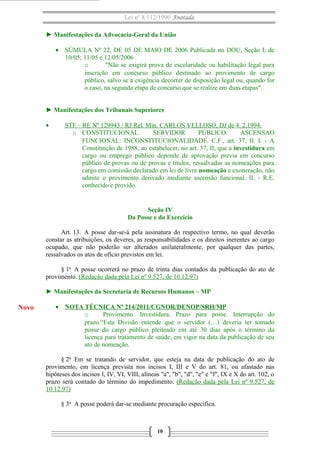 Lei nº 8.112/1990 Anotada 
► Manifestações da Advocacia-Geral da União 
· SÚMULA Nº 22, DE 05 DE MAIO DE 2006 Publicada no DOU, Seção I, de 
10/05; 11/05 e 12/05/2006 
o "Não se exigirá prova de escolaridade ou habilitação legal para 
inscrição em concurso público destinado ao provimento de cargo 
público, salvo se a exigência decorrer de disposição legal ou, quando for 
o caso, na segunda etapa de concurso que se realize em duas etapas". 
► Manifestações dos Tribunais Superiores 
· STF – RE Nº 129943 / RJ Rel. Min . CARLOS VELLOSO, DJ de 4. 2.1994 . 
o CONSTITUCIONAL. SERVIDOR PÚBLICO. ASCENSAO 
FUNCIONAL: INCONSTITUCIONALIDADE. C.F., art. 37, II. I. - A 
Constituição de 1988, ao estabelecer, no art. 37, II, que a investidura em 
cargo ou emprego público depende de aprovação previa em concurso 
público de provas ou de provas e titulos, ressalvadas as nomeações para 
cargo em comissão declarado em lei de livre nomeação e exoneração, não 
admite o provimento derivado mediante ascensão funcional. II. - R.E. 
conhecido e provido. 
Seção IV 
Da Posse e do Exercício 
Art. 13. A posse dar-se-á pela assinatura do respectivo termo, no qual deverão 
constar as atribuições, os deveres, as responsabilidades e os direitos inerentes ao cargo 
ocupado, que não poderão ser alterados unilateralmente, por qualquer das partes, 
ressalvados os atos de ofício previstos em lei. 
§ 1o A posse ocorrerá no prazo de trinta dias contados da publicação do ato de 
provimento. (Redação dada pela Lei nº 9.527, de 10.12.97) 
► Manifestações da Secretaria de Recursos Humanos – MP 
· NOTA TÉCNICA Nº 214/2011/CGNOR/DENOP/SRH/MP 
o Provimento. Investidura. Prazo para posse. Interrupção do 
prazo.“Esta Divisão entende que o servidor (…) deveria ter tomado 
posse do cargo público pleiteado em até 30 dias após o término da 
licença para tratamento de saúde, em vigor na data da publicação de seu 
ato de nomeação. 
§ 2o Em se tratando de servidor, que esteja na data de publicação do ato de 
provimento, em licença prevista nos incisos I, III e V do art. 81, ou afastado nas 
hipóteses dos incisos I, IV, VI, VIII, alíneas "a", "b", "d", "e" e "f", IX e X do art. 102, o 
prazo será contado do término do impedimento. (Redação dada pela Lei nº 9.527, de 
10.12.97) 
§ 3o A posse poderá dar-se mediante procuração específica. 
10 
Novo 
 