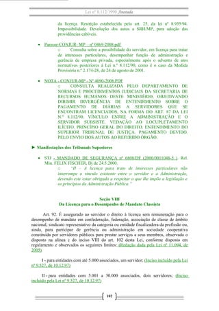 Lei nº 8.112/1990 Anotada 
da licença. Restrição estabelecida pelo art. 25, da lei nº 8.935/94. 
Impossibilidade. Devolução dos autos a SRH/MP, para adoção das 
providências cabíveis. 
· Parecer-CONJUR- MP – nº 0469-2008.pdf 
o Consulta sobre a possibilidade do servidor, em licença para tratar 
de interesses particulares, desempenhar função de administração e 
gerência de empresa privada, especialmente após o advento de atos 
normativos posteriores à Lei n.º 8.112/90, como é o caso da Medida 
Provisória n.º 2.174-28, de 24 de agosto de 2001. 
· NOTA - CONJUR-MP - Nº 4090-2008.PDF 
o CONSULTA REALIZADA PELO DEPARTAMENTO DE 
NORMAS E PROCEDIMENTOS JUDICIAIS DA SECRETARIA DE 
RECURSOS HUMANOS DESTE MINISTÉRIO, OBJETIVANDO 
DIRIMIR DIVERGÊNCIA DE ENTENDIMENTO SOBRE O 
PAGAMENTO DE DIÁRIAS A SERVIDORES QUE SE 
ENCONTRAM LICENCIADOS, NA FORMA DO ART. 87 DA LEI 
N.º 8.112/90. VÍNCULO ENTRE A ADMINISTRAÇÃO E O 
SERVIDOR SUBSISTE. VEDAÇÃO AO LOCUPLETAMENTO 
ILÍCITO. PRINCÍPIO GERAL DO DIREITO. ENTENDIMENTO DO 
SUPERIOR TRIBUNAL DE JUSTIÇA. PAGAMENTO DEVIDO. 
PELO ENVIO DOS AUTOS AO REFERIDO ÓRGÃO. 
► Manifestações dos Tribunais Superiores 
· STJ - MANDADO DE SEGURANÇA nº 6808/DF (2000/0011048-5 ) . Rel. 
Min. FELIX FISCHER, Dj de 24.5.2000. 
o “II – A licença para trato de interesses particulares não 
interrompe o vínculo existente entre o servidor e a Administração, 
devendo este estar obrigado a respeitar o que lhe impõe a legislação e 
os princípios da Administração Pública.” 
Seção VIII 
Da Licença para o Desempenho de Mandato Classista 
Art. 92. É assegurado ao servidor o direito à licença sem remuneração para o 
desempenho de mandato em confederação, federação, associação de classe de âmbito 
nacional, sindicato representativo da categoria ou entidade fiscalizadora da profissão ou, 
ainda, para participar de gerência ou administração em sociedade cooperativa 
constituída por servidores públicos para prestar serviços a seus membros, observado o 
disposto na alínea c do inciso VIII do art. 102 desta Lei, conforme disposto em 
regulamento e observados os seguintes limites: (Redação dada pela Lei nº 11.094, de 
2005) 
I - para entidades com até 5.000 associados, um servidor; (Inciso incluído pela Lei 
nº 9.527, de 10.12.97) 
II - para entidades com 5.001 a 30.000 associados, dois servidores; (Inciso 
incluído pela Lei nº 9.527, de 10.12.97) 
102 
 
