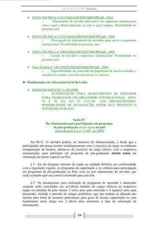 Lei nº 8.112/1990 Anotada 
· NOTA TÉCNICA nº 83/COGES/DENOP/SRH/MP.pdf - 2010 
o Afastamento de servidor para servir em organismo internacional 
com o qual o Brasil participe ou com o qual coopere. Possibilidade no 
presente caso. 
· NOTA TÉCNICA nº 232/COGES/DENOP/SRH/MP.pdf - 2009 
o Prorrogação de afastamento de servidora para servir a organismo 
internacional. Possibilidade no presente caso. 
· NOTA TÉCNICA nº 200/COGES/DENOP/SRH/MP.pdf - 2009 
o Cessão de servidor a organismo internacional. Possibilidade no 
presente caso. 
· Nota Técnica nº 148/COGES/DENOP/SRH/MP.pdf - 2009 
o Impossibilidade de concessão de pagamento de auxílio-moradia e 
assistência à saúde a servidor em missão no exterior. 
► Manifestações da Advocacia-Geral da União 
· PARECER-0620-FNF-3.19[1].PDF , 
o AUTORIZAÇÃO PARA AFASTAMENTO DE SERVIDOR 
PARA TRABALHAR EM ORGANISMO INTERNACIONAL. ARTS. 
95 E 96 DA LEI Nº 8.112/90. ATO DISCRICIONÁRIO. 
POSSIBILIDADE DE REVOGAÇÃO, DESDE QUE PRESENTE O 
INTERESSE PÚBLICO. 
Seção IV 
Do Afastamento para participação em programa 
de pós-graduação stricto sensu no país 
(Incluído pela Lei nº 11.907, de 2009) 
Art. 96-A. O servidor poderá, no interesse da Administração, e desde que a 
participação não possa ocorrer simultaneamente com o exercício do cargo ou mediante 
compensação de horário, afastar-se do exercício do cargo efetivo, com a respectiva 
remuneração, para participar em programa de pós-graduação stricto sensu em 
instituição de ensino superior no País. 
§ 1o Ato do dirigente máximo do órgão ou entidade definirá, em conformidade 
com a legislação vigente, os programas de capacitação e os critérios para participação 
em programas de pós-graduação no País, com ou sem afastamento do servidor, que 
serão avaliados por um comitê constituído para este fim. 
§ 2o Os afastamentos para realização de programas de mestrado e doutorado 
somente serão concedidos aos servidores titulares de cargos efetivos no respectivo 
órgão ou entidade há pelo menos 3 (três) anos para mestrado e 4 (quatro) anos para 
doutorado, incluído o período de estágio probatório, que não tenham se afastado por 
licença para tratar de assuntos particulares para gozo de licença capacitação ou com 
fundamento neste artigo nos 2 (dois) anos anteriores à data da solicitação de 
afastamento. 
110 
 