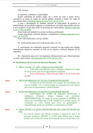 Lei nº 8.112/1990 Anotada 
VIII - licença: 
a) à gestante, à adotante e à paternidade; 
b) para tratamento da própria saúde, até o limite de vinte e quatro meses, 
cumulativo ao longo do tempo de serviço público prestado à União, em cargo de 
provimento efetivo; (Redação dada pela Lei nº 9.527, de 10.12.97) 
c) para o desempenho de mandato classista ou participação de gerência ou 
administração em sociedade cooperativa constituída por servidores para prestar serviços 
a seus membros, exceto para efeito de promoção por merecimento; (Redação dada pela 
Lei nº 11.094, de 2005) 
d) por motivo de acidente em serviço ou doença profissional; 
e) para capacitação, conforme dispuser o regulamento; (Redação dada pela Lei nº 
9.527, de 10.12.97) 
f) por convocação para o serviço militar; 
IX - deslocamento para a nova sede de que trata o art. 18; 
X - participação em competição desportiva nacional ou convocação para integrar 
representação desportiva nacional, no País ou no exterior, conforme disposto em lei 
específica; 
XI - afastamento para servir em organismo internacional de que o Brasil participe 
ou com o qual coopere. (Incluído pela Lei nº 9.527, de 10.12.97) 
► Manifestações da Secretaria de Recursos Humanos – MP 
· Ofício - Circular - 13 - 2007 - Tempo de serviço Rural.pdf 
o Trata sobre procedimentos para a contagem recíproca de tempo 
de serviço rural, para fins de aposentadoria estatutária. 
o Torna insubsistente o Ofício-Circular SRH nº 10, de 18 de maio 
de 2007. 
· NOTA INFORMATIVA Nº 285/2011/CGNOR/DENOP/SRH/MP 
o O tempo de serviço prestado sob o regime da Consolidação das 
Leis do Trabalho - CLT, somente poderá ser computado na esfera federal 
para efeito de aposentadoria e disponibilidade. 
· NOTA INFORMATIVA Nº 284/2011/CGNOR/DENOP/SRH/MP 
o CONTAGEM DO TEMPO DE SERVIÇO PRESTADO A 
EMPRESA PÚBLICA PARA TODOS OS EFEITOS. 
IMPOSSIBILIDADE. “O tempo de serviço prestado ao SERPRO, em 
regime da Consolidação das Leis do Trabalho-CLT, poderá, apenas, ser 
computado na esfera federal para efeito de aposentadoria e 
disponibilidade, desde que recolhidas as contribuições ao INSS.” 
· NOTA TÉCNICA Nº 68/2011/DENOP/SRH/MP, DE 14 DE FEVEREIRO DE 
2011 
o Em vista do exposto, esta Divisão reconhece a vigência do item 8, da 
instrução Normativa SRH/MP nª 8/1993, para afirmar que o tempo 
prestado sob a forma de contrato de locação de serviço, de que trata o art. 
116 
Novo 
Novo 
Novo 
 