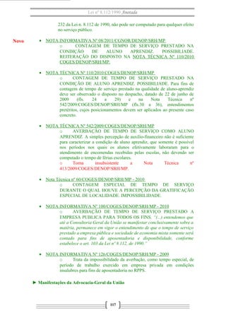 Lei nº 8.112/1990 Anotada 
232 da Lei n. 8.112 de 1990, não pode ser computado para qualquer efeito 
no serviço público. 
· NOTA INFORMATIVA Nº 08/2011/CGNOR/DENOP/SRH/MP 
o CONTAGEM DE TEMPO DE SERVIÇO PRESTADO NA 
CONDIÇÃO DE ALUNO APRENDIZ. POSSIBILIADE. 
REITERAÇÃO DO DISPOSTO NA NOTA TÉCNICA Nº 110/2010 
COGES/DENOP/SRH/MP . 
· NOTA TÉCNICA Nº 110/2010 COGES/DENOP/SRH/MP 
o CONTAGEM DE TEMPO DE SERVIÇO PRESTADO NA 
CONDIÇÃO DE ALUNO APRENDIZ. POSSIBILIADE. Para fins de 
contagem de tempo de serviço prestado na qualidade de aluno-aprendiz 
deve ser observado o disposto no despacho, datado de 22 de junho de 
2009 (fls. 24 a 29) e na Nota Técnica nº 
542/2009/COGES/DENOP/SRH/MP (fls.30 a 36), entendimentos 
pretéritos, cujos posicionamentos devem ser aplicados ao presente caso 
concreto. 
· NOTA TÉCNICA Nº 542/2009/COGES/DENOP/SRH/MP 
o AVERBAÇÃO DE TEMPO DE SERVIÇO COMO ALUNO 
APRENDIZ. A simples percepção de auxílio-financeiro não é suficiente 
para caracterizar a condição de aluno aprendiz, que somente é possível 
nos períodos nos quais os alunos efetivamente laboraram para o 
atendimento de encomendas recebidas pelas escolas, não devendo ser 
computado o tempo de férias escolares. 
o Torna insubsistente a Nota Técnica nº 
413/2009/COGES/DENOP/SRH/MP. 
· Nota Técnica nº 60/COGES/DENOP/SRH/MP - 2010 
o CONTAGEM ESPECIAL DE TEMPO DE SERVIÇO 
DURANTE O QUAL HOUVE A PERCEPÇÃO DA GRATIFICAÇÃO 
ESPECIAL DE LOCALIDADE. IMPOSSIBILIDADE. 
· NOTA INFORMATIVA Nº 100/COGES/DENOP/SRH/MP - 2010 
o AVERBAÇÃO DE TEMPO DE SERVIÇO PRESTADO A 
EMPRESA PUBLICA PARA TODOS OS FINS. “(...) entendemos que 
até a Consultoria Geral da União se manifestar conclusivamente sobre a 
matéria, permanece em vigor o entendimento de que o tempo de serviço 
prestado a empresa pública e sociedade de economia mista somente será 
contado para fins de aposentadoria e disponibilidade, conforme 
estabelece o art. 103 da Lei nº 8.112, de 1990.” 
· NOTA INFORMATIVA Nº 126/COGES/DENOP/SRH/MP - 2009 
o Trata da impossibilidade da averbação, como tempo especial, de 
período de trabalho exercido em empresa privada em condições 
insalubres para fins de aposentadoria no RPPS. 
► Manifestações da Advocacia-Geral da União 
117 
Novo 
 