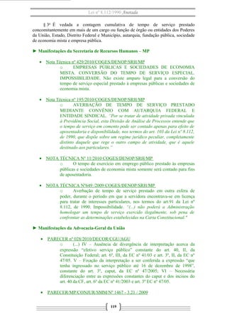 Lei nº 8.112/1990 Anotada 
§ 3o É vedada a contagem cumulativa de tempo de serviço prestado 
concomitantemente em mais de um cargo ou função de órgão ou entidades dos Poderes 
da União, Estado, Distrito Federal e Município, autarquia, fundação pública, sociedade 
de economia mista e empresa pública. 
► Manifestações da Secretaria de Recursos Humanos – MP 
· Nota Técnica nº 429/2010/COGES/DENOP/SRH/MP 
o EMPRESAS PÚBLICAS E SOCIEDADES DE ECONOMIA 
MISTA. CONVERSÃO DO TEMPO DE SERVIÇO ESPECIAL. 
IMPOSSIBILIDADE. Não existe amparo legal para a conversão do 
tempo de serviço especial prestado à empresas públicas e sociedades de 
economia mista. 
· Nota Técnica nº 195/2010/COGES/DENOP/SRH/MP 
o AVERBAÇÃO DE TEMPO DE SERVIÇO PRESTADO 
MEDIANTE CONVÊNIO COM AUTARQUIA FEDERAL E 
ENTIDADE SINDICAL. “Por se tratar de atividade privada vinculada 
à Previdência Social, esta Divisão de Análise de Processos entende que 
o tempo de serviço em comento pode ser contado apenas para efeito de 
aposentadoria e disponibilidade, nos termos do art. 103 da Lei nº 8.112, 
de 1990, que dispõe sobre um regime jurídico peculiar, completamente 
distinto daquele que rege o outro campo de atividade, que é aquele 
destinado aos particulares.” 
· NOTA TÉCNICA Nº 11/2010 COGES/DENOP/SRH/MP 
o O tempo de exercício em emprego público prestado às empresas 
públicas e sociedades de economia mista somente será contado para fins 
de aposentadoria. 
· NOTA TÉCNICA Nº649 /2009 COGES/DENOP/SRH/MP 
o Averbação de tempo de serviço prestado em outra esfera de 
poder, durante o período em que a servidora encontrava-se em licença 
para tratar de interesses particulares, nos termos do art.91 da Lei nº 
8.112, de 1990. Impossibilidade. “(...) não poderá a Administração 
homologar um tempo de serviço exercido ilegalmente, sob pena de 
confrontar as determinações estabelecidas na Carta Constitucional." 
► Manifestações da Advocacia-Geral da União 
· PARECER nº 028/2010/DECOR/CGU/AGU 
o (...) IV – Ausência de divergência de interpretação acerca da 
expressão “efetivo serviço público” constante do art. 40, II, da 
Constituição Federal; art. 6º, III, da EC nº 41/03 e art. 3º, II, da EC nº 
47/05. V – Fixação da interpretação a ser conferida a expressão “que 
tenha ingressado no serviço público até 16 de dezembro de 1998”, 
constante do art. 3º, caput, da EC nº 47/2005; VI – Necessária 
diferenciação entre as expressões constantes do caput e dos incisos do 
art. 40 da CF, art. 6º da EC nº 41/2003 e art. 3º EC nº 47/05. 
· PARECER/MP/CONJUR/SMM/Nº 1467 - 3.21 / 2009 
119 
 