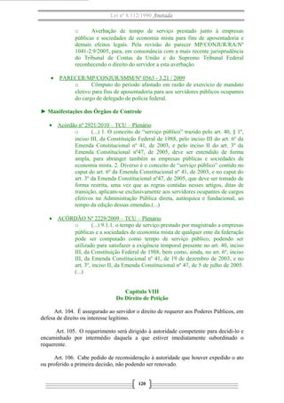 Lei nº 8.112/1990 Anotada 
o Averbação de tempo de serviço prestado junto à empresas 
públicas e sociedades de economia mista para fins de aposentadoria e 
demais efeitos legais. Pela revisão do parecer MP/CONJUR/RA/Nº 
1041-2.9/2005, para, em consonância com a mais recente jurisprudência 
do Tribunal de Contas da União e do Supremo Tribunal Federal 
reconhecendo o direito do servidor a esta averbação. 
· PARECER/MP/CONJUR/SMM/Nº 0563 - 3.21 / 2009 
o Cômputo do período afastado em razão de exercício de mandato 
eletivo para fins de aposentadoria para aos servidores públicos ocupantes 
do cargo de delegado de polícia federal. 
► Manifestações dos Órgãos de Controle 
· Acórdão nº 2921/2010 – TCU – Plenário 
o (...) 1. O conceito de “serviço público” trazido pelo art. 40, § 1º, 
inciso III, da Constituição Federal de 1988, pelo inciso III do art. 6º da 
Emenda Constitucional nº 41, de 2003, e pelo inciso II do art. 3º da 
Emenda Constitucional nº47, de 2005, deve ser entendido de forma 
ampla, para abranger também as empresas públicas e sociedades de 
economia mista. 2. Diverso é o conceito de “serviço público” contido no 
caput do art. 6º da Emenda Constitucional nº 41, de 2003, e no caput do 
art. 3º da Emenda Constitucional nº47, de 2005, que deve ser tomado de 
forma restrita, uma vez que as regras contidas nesses artigos, ditas de 
transição, aplicam-se exclusivamente aos servidores ocupantes de cargos 
efetivos na Administração Pública direta, autárquica e fundacional, ao 
tempo da edição dessas emendas.(...) 
· ACÓRDÃO Nº 2229/2009 – TCU – Plenário 
o (...) 9.1.1. o tempo de serviço prestado por magistrado a empresas 
públicas e a sociedades de economia mista de qualquer ente da federação 
pode ser computado como tempo de serviço público, podendo ser 
utilizado para satisfazer a exigência temporal presente no art. 40, inciso 
III, da Constituição Federal de 1988, bem como, ainda, no art. 6º, inciso 
III, da Emenda Constitucional nº 41, de 19 de dezembro de 2003, e no 
art. 3º, inciso II, da Emenda Constitucional nº 47, de 5 de julho de 2005. 
(...) 
Capítulo VIII 
Do Direito de Petição 
Art. 104. É assegurado ao servidor o direito de requerer aos Poderes Públicos, em 
defesa de direito ou interesse legítimo. 
Art. 105. O requerimento será dirigido à autoridade competente para decidi-lo e 
encaminhado por intermédio daquela a que estiver imediatamente subordinado o 
requerente. 
Art. 106. Cabe pedido de reconsideração à autoridade que houver expedido o ato 
ou proferido a primeira decisão, não podendo ser renovado. 
120 
 