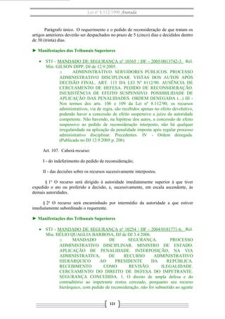 Lei nº 8.112/1990 Anotada 
Parágrafo único. O requerimento e o pedido de reconsideração de que tratam os 
artigos anteriores deverão ser despachados no prazo de 5 (cinco) dias e decididos dentro 
de 30 (trinta) dias. 
► Manifestações dos Tribunais Superiores 
· STJ - MANDADO DE SEGURANÇA nº 10365 / DF - 2005/0013742-3. Rel. 
Min. GILSON DIPP, DJ de 12.9.2005. 
o ADMINISTRATIVO. SERVIDORES PÚBLICOS. PROCESSO 
ADMINISTRATIVO DISCIPLINAR. VISTAS DOS AUTOS APÓS 
DECISÃO FINAL. ART. 113 DA LEI Nº 8112/90. AUSÊNCIA DE 
CERCEAMENTO DE DEFESA. PEDIDO DE RECONSIDERAÇÃO. 
INEXISTÊNCIA DE EFEITO SUSPENSIVO. POSSIBILIDADE DE 
APLICAÇÃO DAS PENALIDADES. ORDEM DENEGADA (...) III - 
Nos termos dos arts. 106 e 109 da Lei nº 8.112/90, os recursos 
administrativos, via de regra, são recebidos apenas no efeito devolutivo, 
podendo haver a concessão de efeito suspensivo a juízo da autoridade 
competente. Não havendo, na hipótese dos autos, a concessão de efeito 
suspensivo ao pedido de reconsideração interposto, não há qualquer 
irregularidade na aplicação da penalidade imposta após regular processo 
administrativo disciplinar. Precedentes. IV - Ordem denegada. 
(Publicado no DJ 12.9.2005 p. 206) 
Art. 107. Caberá recurso: 
I - do indeferimento do pedido de reconsideração; 
II - das decisões sobre os recursos sucessivamente interpostos. 
§ 1o O recurso será dirigido à autoridade imediatamente superior à que tiver 
expedido o ato ou proferido a decisão, e, sucessivamente, em escala ascendente, às 
demais autoridades. 
§ 2o O recurso será encaminhado por intermédio da autoridade a que estiver 
imediatamente subordinado o requerente. 
► Manifestações dos Tribunais Superiores 
· STJ - MANDADO DE SEGURANÇA nº 10254 / DF - 2004/0181771-6 . Rel. 
Min. HÉLIO QUAGLIA BARBOSA, DJ de DJ 3.4.2006. 
o MANDADO DE SEGURANÇA. PROCESSO 
ADMINISTRATIVO DISCIPLINAR. MINISTRO DE ESTADO. 
APLICAÇÃO DE PENALIDADE. INTERPOSIÇÃO, NA VIA 
ADMINISTRATIVA, DE RECURSO ADMINISTRATIVO 
HIERÁRQUICO AO PRESIDENTE DA REPÚBLICA. 
RECEBIMENTO COMO REVISÃO. ILEGALIDADE. 
CERCEAMENTO DO DIREITO DE DEFESA DO IMPETRANTE. 
SEGURANÇA CONCEDIDA. 1. O direito de ampla defesa e do 
contraditório ao impetrante restou cerceado, porquanto seu recurso 
hierárquico, com pedido de reconsideração, não foi submetido ao agente 
121 
 