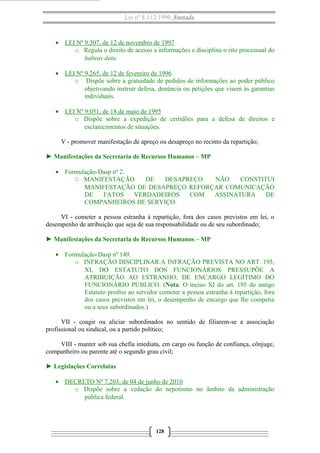 Lei nº 8.112/1990 Anotada 
· LEI Nº 9.507, de 12 de novembro de 1997 
o Regula o direito de acesso a informações e disciplina o rito processual do 
habeas data. 
· LEI Nº 9.265, de 12 de fevereiro de 1996 
o Dispõe sobre a gratuidade de pedidos de informações ao poder público 
objetivando instruir defesa, denúncia ou petições que visem às garantias 
individuais. 
· LEI Nº 9.051, de 18 de maio de 1995 
o Dispõe sobre a expedição de certidões para a defesa de direitos e 
esclarecimentos de situações. 
V - promover manifestação de apreço ou desapreço no recinto da repartição; 
► Manifestações da Secretaria de Recursos Humanos – MP 
· Formulação-Dasp nº 2. 
O MANIFESTAÇÃO DE DESAPREÇO. NÃO CONSTITUI 
MANIFESTAÇÃO DE DESAPREÇO REFORÇAR COMUNICAÇÃO 
DE FATOS VERDADEIROS COM ASSINATURA DE 
COMPANHEIROS DE SERVIÇO. 
VI - cometer a pessoa estranha à repartição, fora dos casos previstos em lei, o 
desempenho de atribuição que seja de sua responsabilidade ou de seu subordinado; 
► Manifestações da Secretaria de Recursos Humanos – MP 
· Formulação-Dasp nº 149. 
o INFRAÇÃO DISCIPLINAR.A INFRAÇÃO PREVISTA NO ART. 195, 
XI, DO ESTATUTO DOS FUNCIONÁRIOS PRESSUPÕE A 
ATRIBUIÇÃO AO ESTRANHO, DE ENCARGO LEGÍTIMO DO 
FUNCIONÁRIO PÚBLICO. (Nota: O inciso XI do art. 195 do antigo 
Estatuto proibia ao servidor cometer a pessoa estranha à repartição, fora 
dos casos previstos em lei, o desempenho de encargo que lhe competia 
ou a seus subordinados.) 
VII - coagir ou aliciar subordinados no sentido de filiarem-se a associação 
profissional ou sindical, ou a partido político; 
VIII - manter sob sua chefia imediata, em cargo ou função de confiança, cônjuge, 
companheiro ou parente até o segundo grau civil; 
► Legislações Correlatas 
· DECRETO Nº 7.203, de 04 de junho de 2010 
o Dispõe sobre a vedação do nepotismo no âmbito da administração 
pública federal. 
128 
 