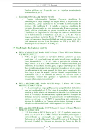 Lei nº 8.112/1990 Anotada 
funções públicas em desacordo com as exceções constitucionais 
permissivas e de má fé. 
· PARECER VINCULANTE AGU N° AC-054 
o Ementa: Administrativo. Servidor. Percepção simultânea de 
remuneração de cargo emprego ou função pública e de proventos de 
aposentadoria. Cargos acumuláveis na atividade. Compatibilidade de 
horários. Não incidência. I - É vedada a percepção simultânea de 
proventos de aposentadoria... com a remuneração de cargo, emprego ou 
função pública, ressalvados os cargos acumuláveis na forma desta 
Constituição, os cargos eletivos e os cargos em comissão declarados em 
lei de livre nomeação e exoneração-. (CF, art. 37, § 10). II - Para os 
cargos acumuláveis na forma do art. 37, XVI da Constituição, não se 
exige a comprovação da compatibilidade de horários quando o servidor 
está aposentado em um deles. Precedentes do STF e do TCU. III - 
Revisão parcial do Parecer nº AGU/GQ 145. 
► Manifestações dos Órgãos de Controle 
· TCU - AC-3353-19/10-1 Sessão: 08/06/10 Grupo: I Classe: VI Relator: Ministro 
VALMIR CAMPELO 
o “9.3.1. no que concerne aos servidores federais detentores de duas 
matrículas, [...], cujos horários de atividade laboral foram considerados 
como incompatíveis [...]: 9.3.1.1. tome as providências previstas no 
artigo 133 da Lei nº 8.112/1990, notificando os referidos servidores, por 
intermédio de sua chefia imediata, para, no prazo improrrogável de dez 
dias, contados da data da ciência, apresentarem opção por um dos cargos 
ou pela adequação da carga semanal, de forma que a manutenção dos 
dois cargos, se essa for a opção, observe a devida compatibilidade dos 
expedientes; 9.3.1.2. na hipótese de omissão do servidor, adote o 
procedimento sumário para apuração e regularização imediata em 
processo administrativo disciplinar;” 
· TCU - AC-0104-05/09-P Sessão: 04/02/09 Grupo: II Classe: VII Relator: 
Ministro AROLDO CEDRAZ 
o “1. A acumulação de cargos públicos exige compatibilidade de horários 
para ser considerada legal. 2. Nos casos de acumulação legal de cargos 
públicos, o limite máximo do somatório das jornadas de trabalho é de 60 
horas. 3. É vedado ao docente de ensino superior submetido ao regime de 
dedicação exclusiva o exercício de qualquer outra atividade remunerada, 
pública ou privada. [...] O TCU é incompetente para determinar a 
abertura de sindicância ou Processo administrativo destinado a apurar 
infração meramente disciplinar cometida por servidor público.” 
· TCU - AC-2485-46/08-P Sessão : 05/11/08 Grupo: II Classe: V Relator: Ministro 
MARCOS BEMQUERER 
o “9.3. determinar ao TRT/1ª Região que: […] 9.3.2. regularize, nos termos 
do art. 133 da Lei n. 8.112/1990, a situação da servidora [omissis] ante a 
impossibilidade de acumulação dos cargos públicos de Técnico 
Judiciário, de nível médio, desse Tribunal Regional e de Professora da 
Secretaria Estadual de Educação do Governo do Estado do Rio de 
137 
 