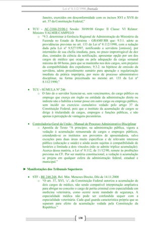 Lei nº 8.112/1990 Anotada 
Janeiro, exercidos em desconformidade com os incisos XVI e XVII do 
art. 37 da Constituição Federal;” 
· TCU - AC-3184-35/08-1 Sessão: 30/09/08 Grupo: II Classe: VI Relator: 
Ministro VALMIR CAMPELO 
o “9.3. determinar à Gerência Regional de Administração do Ministério da 
Fazenda no Estado de Roraima - GRAMF/RR que: 9.3.1. adote as 
providências previstas no art. 133 da Lei nº 8.112/1990, com a redação 
dada pela Lei nº 9.527/1997, notificando a servidora [omissis], por 
intermédio de sua chefia imediata, para, no prazo improrrogável de dez 
dias, contados da ciência da notificação, apresentar opção por um dos 
cargos de médico que ocupa ou pela adequação da carga semanal 
máxima de 60 horas, para que se mantenha nos dois cargos, sem prejuízo 
da compatibilidade dos expedientes; 9.3.2. na hipótese de omissão da 
servidora, adote procedimento sumário para apuração e regularização 
imediata da prática imprópria, por meio de processo administrativo 
disciplinar, na forma preceituada no mesmo art. 133 da Lei nº 
8.112/1990;” 
· TCU - SÚMULA Nº 246 
o O fato de o servidor licenciar-se, sem vencimentos, do cargo público ou 
emprego que exerça em órgão ou entidade da administração direta ou 
indireta não o habilita a tomar posse em outro cargo ou emprego público, 
sem incidir no exercício cumulativo vedado pelo artigo 37 da 
Constituição Federal, pois que o instituto da acumulação de cargos se 
dirige à titularidade de cargos, empregos e funções públicas, e não 
apenas à percepção de vantagens pecuniárias. 
· Controladoria-Geral da União - Manual de Processo A dministrativo Disciplinar 
o Apostila de Texto “A princípio, na administração pública, vigora a 
vedação à acumulação remunerada de cargos e empregos públicos, 
estendendo-se os institutos aos proventos de aposentadoria, salvo 
exceções para duas áreas muito específicas e de relevante interesse 
público (educação e saúde) e ainda assim sujeitas à compatibilidade de 
horários e limitada a dois vínculos (não se admite tríplice acumulação). 
Acerca dessa matéria, a Lei nº 8.112, de 11/12/90, remete às proibições 
previstas na CF. Por ser matéria constitucional, a vedação à acumulação 
se projeta em qualquer esfera da administração federal, estadual e 
municipal.” 
► Manifestações dos Tribunais Superiores 
· STF - RE 248.248, Rel. Min. Menezes Direito, DJe de 14.11.2008 
o “O art. 37, XVI, ‘c’, da Constituição Federal autoriza a acumulação de 
dois cargos de médico, não sendo compatível interpretação ampliativa 
para abrigar no conceito o cargo de perita criminal com especialidade em 
medicina veterinária, como ocorre neste mandado de segurança. A 
especialidade médica não pode ser confundida sequer com a 
especialidade veterinária. Cada qual guarda característica própria que as 
separam para efeito da acumulação vedada pela Constituição da 
República.” 
138 
 