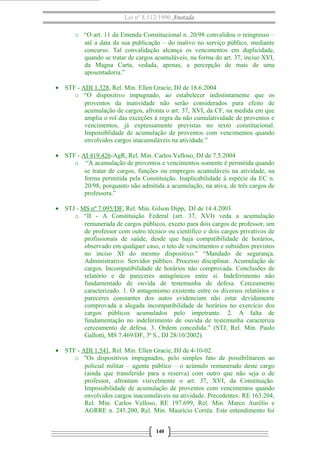 Lei nº 8.112/1990 Anotada 
o “O art. 11 da Emenda Constitucional n. 20/98 convalidou o reingresso – 
até a data da sua publicação – do inativo no serviço público, mediante 
concurso. Tal convalidação alcança os vencimentos em duplicidade, 
quando se tratar de cargos acumuláveis, na forma do art. 37, inciso XVI, 
da Magna Carta, vedada, apenas, a percepção de mais de uma 
aposentadoria.” 
· STF - ADI 1.328, Rel. Min. Ellen Gracie, DJ de 18.6.2004 
o “O dispositivo impugnado, ao estabelecer indistintamente que os 
proventos da inatividade não serão considerados para efeito de 
acumulação de cargos, afronta o art. 37, XVI, da CF, na medida em que 
amplia o rol das exceções à regra da não cumulatividade de proventos e 
vencimentos, já expressamente previstas no texto constitucional. 
Impossiblidade de acumulação de proventos com vencimentos quando 
envolvidos cargos inacumuláveis na atividade.” 
· STF - AI 419.426-AgR, Rel. Min. Carlos Velloso, DJ de 7.5.2004 
o “A acumulação de proventos e vencimentos somente é permitida quando 
se tratar de cargos, funções ou empregos acumuláveis na atividade, na 
forma permitida pela Constituição. Inaplicabilidade à espécie da EC n. 
20/98, porquanto não admitida a acumulação, na ativa, de três cargos de 
professora.” 
· STJ - MS nº 7.095/DF, Rel. Min. Gilson Dipp, DJ de 14.4.2003 
o “II - A Constituição Federal (art. 37, XVI) veda a acumulação 
remunerada de cargos públicos, exceto para dois cargos de professor, um 
de professor com outro técnico ou científico e dois cargos privativos de 
profissionais de saúde, desde que haja compatibilidade de horários, 
observado em qualquer caso, o teto de vencimentos e subsídios previstos 
no inciso XI do mesmo dispositivo.” “Mandado de segurança. 
Administrativo. Servidor público. Processo disciplinar. Acumulação de 
cargos. Incompatibilidade de horários não comprovada. Conclusões de 
relatório e de pareceres antagônicos entre si. Indeferimento não 
fundamentado de ouvida de testemunha de defesa. Cerceamento 
caracterizado. 1. O antagonismo existente entre os diversos relatórios e 
pareceres constantes dos autos evidenciam não estar devidamente 
comprovada a alegada incompatibilidade de horários no exercício dos 
cargos públicos acumulados pelo impetrante. 2. A falta de 
fundamentação no indeferimento de ouvida de testemunha caracteriza 
cerceamento de defesa. 3. Ordem concedida.” (STJ, Rel. Min. Paulo 
Gallotti, MS 7.469/DF, 3ª S., DJ 28/10/2002). 
· STF - ADI 1.541, Rel. Min. Ellen Gracie, DJ de 4-10-02. 
o "Os dispositivos impugnados, pelo simples fato de possibilitarem ao 
policial militar – agente público – o acúmulo remunerado deste cargo 
(ainda que transferido para a reserva) com outro que não seja o de 
professor, afrontam visivelmente o art. 37, XVI, da Constituição. 
Impossibilidade de acumulação de proventos com vencimentos quando 
envolvidos cargos inacumuláveis na atividade. Precedentes: RE 163.204, 
Rel. Min. Carlos Velloso, RE 197.699, Rel. Min. Marco Aurélio e 
AGRRE n. 245.200, Rel. Min. Maurício Corrêa. Este entendimento foi 
140 
 