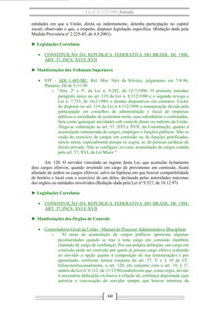 Lei nº 8.112/1990 Anotada 
entidades em que a União, direta ou indiretamente, detenha participação no capital 
social, observado o que, a respeito, dispuser legislação específica. (Redação dada pela 
Medida Provisória nº 2.225-45, de 4.9.2001). 
► Legislações Correlatas 
· CONSTITUIÇÃO DA REPÚBLICA FEDERATIVA DO BRASIL DE 1988, 
ART. 37, INCS. XVI E XVII 
► Manifestações dos Tribunais Superiores 
· STF - ADI 1.485-MC, Rel. Min. Néri da Silveira, julgamento em 7-8-96, 
Plenário, DJ de 5-11-99 
o "Arts. 2º e 5º, da Lei n. 9.292, de 12-7-1996. O primeiro introduz 
parágrafo único no art. 119 da Lei n. 8.112/1990 e o segundo revoga a 
Lei n. 7.733, de 14-2-1989, e demais dispositivos em contrário. Exclui 
do disposto no art. 119 da Lei n 8.112/1990 a remuneração devida pela 
participação em conselhos de administração e fiscal de empresas 
públicas e sociedades de economia mista, suas subsidiárias e contratadas, 
bem como quaisquer atividades sob controle direto ou indireto da União. 
Alega-se vulneração ao art. 37, XVI e XVII, da Constituição, quanto à 
acumulação remunerada de cargos, empregos e funções públicas. Não se 
cuida do exercício de cargos em comissão ou de funções gratificadas, 
stricto sensu, especialmente porque se cogita, aí, de pessoas jurídicas de 
direito privado. Não se configura, no caso, acumulação de cargos vedada 
pelo art. 37, XVI, da Lei Maior." 
Art. 120. O servidor vinculado ao regime desta Lei, que acumular licitamente 
dois cargos efetivos, quando investido em cargo de provimento em comissão, ficará 
afastado de ambos os cargos efetivos, salvo na hipótese em que houver compatibilidade 
de horário e local com o exercício de um deles, declarada pelas autoridades máximas 
dos órgãos ou entidades envolvidos.(Redação dada pela Lei nº 9.527, de 10.12.97) 
► Legislações Correlatas 
· CONSTITUIÇÃO DA REPÚBLICA FEDERATIVA DO BRAS IL DE 1988 , 
ART. 37, INCS. XVI E XVII 
► Manifestações dos Órgãos de Controle 
· Controladoria-Geral da União - Manual de Processo Administrativo Disciplinar 
o “O tema de acumulação de cargos públicos apresenta algumas 
peculiaridades quando se traz à tona cargo em comissão (também 
chamado de cargo de confiança). Por sua própria definição, um cargo em 
comissão pode ser exercido por quem já possua cargo efetivo (cabendo 
ao servidor a opção quanto à composição de sua remuneração) e por 
aposentado, conforme leitura conjunta do art. 37, V e § 10 da CF. 
Infraconstitucionalmente, o art. 120, em conjunto com o art. 19, § 1º, 
ambos da Lei nº 8.112, de 11/12/90,estabelecem que, como regra, devido 
à necessária dedicação exclusiva à relação de confiança depositada (que 
autoriza a convocação do servidor sempre que houver interesse da 
142 
 
