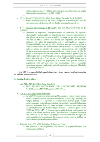 Lei nº 8.112/1990 Anotada 
administrativo, com obediência aos princípios constitucionais da ampla 
defesa e do contraditório (v.g. MS 24.182,)” 
o 
· STJ - Resp nº 537688/DF. Rel. Min. Teori Albino Zavascki, DJ de 2.5.2005. 
o Como a responsabilidade do Estado é objetiva, a denunciação à lide do 
servidor público é dispensável, por fundar-se em culpa subjetiva. 
· STF - Mandado de Segurança nº 24.182/DF. Rel. Min. Maurício Corrêa, DJ de 
3.9.2004. 
o Mandado de segurança. Desaparecimento de talonários de tíquetes-alimentação. 
Condenação do impetrante em processo administrativo 
disciplinar, de ressarcimento ao erário do valor do prejuízo apurado. 
Decisão da Mesa Diretora da Câmara dos Deputados de descontos 
mensais, em folha de pagamento, sem a autorização do servidor. 
Responsabilidade civil de servidor. Hipótese em que não se aplica a 
auto-executoriedade do procedimento administrativo. A administração 
acha-se restrita às sanções de natureza administrativa, não podendo 
alcançar, compulsoriamente, as conseqüências civis e penais. À falta de 
prévia aquiescência do servidor, cabe à administração propor ação de 
indenização para a confirmação, ou não, do ressarcimento apurado na 
esfera administrativa. O art. 46 da Lei nº 8.112, de 1990, dispõe que o 
desconto em folha de pagamento é a forma como poderá ocorrer o 
pagamento pelo servidor, após sua concordância com a conclusão 
administrativa ou a condenação judicial transitada em julgada. Mandado 
de segurança deferido. 
Art. 123. A responsabilidade penal abrange os crimes e contravenções imputadas 
ao servidor, nessa qualidade. 
► Legislações Correlatas 
· Art. 312 a 327, do Código Penal Brasileiro 
o DOS CRIMES PRATICADOS POR FUNCIONÁRIO PÚBLICO 
CONTRA A ADMINISTRAÇÃO EM GERAL. 
· Art. 327, do Código Penal Brasileiro 
o Art. 327: Considera-se funcionário público, para os efeitos penais, quem, 
embora transitoriamente ou sem remuneração, exerce cargo, emprego ou 
função pública. 1º - Equipara-se a funcionário público quem exerce 
cargo, emprego ou função em entidade paraestatal, e quem trabalha para 
empresa prestadora de serviço contratada ou conveniada para a execução 
de atividade típica da Administração Pública. (Incluído pela Lei nº 
9.983, de 2000). § 2º - A pena será aumentada da terça parte quando os 
autores dos crimes previstos neste Capítulo forem ocupantes de cargos 
em comissão ou de função de direção ou assessoramento de órgão da 
administração direta, sociedade de economia mista, empresa pública ou 
fundação instituída pelo poder público. 
· Capítulo II, art. 513 a 518 do Código de Processo Penal , 
o Do processo e do julgamento dos crimes de responsabilidade dos 
funcionários públicos. 
145 
 