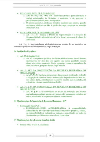 Lei nº 8.112/1990 Anotada 
· LEI Nº 8.666, DE 21 DE JUNHO DE 1993 
o Arts. 89 a 98; e art. 100 a 108 – estabelece crimes e penas (detenção e 
multa) relacionados às licitações e contratos, e do processo e 
procedimento judicial para a sua apuração. 
o Os crimes dessa Lei, ainda que tentados, sujeitam seus autores, quando 
servidores públicos (art.84), à perda do cargo, emprego ou mandato 
eletivo (art. 83). 
· LEI Nº 4.898, DE 9 DE DEZEMBRO DE 1965 
o Art. 12 a 28 - Regula o Direito de Representação e o processo de 
Responsabilidade Administrativa Civil e Penal, nos casos de abuso de 
autoridade. 
Art. 124. A responsabilidade civil-administrativa resulta de ato omissivo ou 
comissivo praticado no desempenho do cargo ou função. 
► Legislações Correlatas 
· Art. 43 do Código Civil 
o Art. 43 - As pessoas jurídicas de direito público interno são civilmente 
responsáveis por atos dos seus agentes que nessa qualidade causem 
danos a terceiros, ressalvado direito regressivo contra os causadores do 
dano, se houver, por parte destes, culpa ou dolo. 
· Art. 5º, XLV DA CONSTITUIÇÃO DA REPÚBLICA FEDERATIVA DO 
BRASIL DE 1988 
o Art. 5º, XLV: Nenhuma pena passará da pessoa do condenado, podendo 
a obrigação de reparar o dano e a decretação do perdimento de bens ser, 
nos termos da lei, estendidas aos sucessores e contra eles executadas, até 
o limite do valor do patrimônio transferido; 
· Art. 37, § 5º DA CONSTITUIÇÃO DA REPÚBLICA FEDERATIVA DO 
BRASIL DE 1988 
o Art. 37. § 5º: A lei estabelecerá os prazos de prescrição para ilícitos 
praticados por qualquer agente, servidor ou não, que causem prejuízos ao 
erário, ressalvadas as respectivas ações de ressarcimento. 
► Manifestações da Secretaria de Recursos Humanos – MP 
· Formulação-Dasp nº 261. 
o RESPONSABILIDADE ADMINISTRATIVA. A responsabilidade 
administrativa deve ser individualizada no respectivo processo, vedada, 
na impossibilidade de indicação do culpado, a sua diluição por todos os 
funcionários que lidaram com os valores extraviados. 
► Manifestações da Advocacia-Geral da União 
· Parecer-AGU nº GM-1, vinculante: 
146 
 