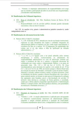 Lei nº 8.112/1990 Anotada 
o “Ementa: A imputação administrativa da responsabilidade civil exige 
que se constate a participação de todos os envolvidos nas irregularidades, 
considerados individualmente.” 
► Manifestações dos Tribunais Superiores 
· STJ - Resp nº 138.801/ES. Rel. Min. Humberto Gomes de Barros, DJ de 
13.10.1998. 
o Responsabilidade civil do servidor público afastada quando declarado 
inexistente o fato no Juízo Criminal – 
Art. 125. As sanções civis, penais e administrativas poderão cumular-se, sendo 
independentes entre si. 
► Manifestações da Advocacia-Geral da União 
· Parecer-AGU nº GQ-55, vinculante: 
o “(...) 29. A decisão do TCU, adotada em vista de sua função institucional, 
repercute na ação disciplinar dos órgãos e entidades integrantes da 
administração pública na hipótese em que venha negar especialmente a 
existência do fato ou a autoria. 30. O julgamento da regularidade das 
contas, por si só, não indica a falta de tipificação de infração 
administrativa (...).” 
· Parecer-AGU nº GQ-164, vinculante: 
o “ (...) 35. (...) A ligação com a lei penal admitida pelas normas 
disciplinares é restrita, exclusivamente, ao afastamento da 
responsabilidade administrativa no caso de absolvição criminal que 
negue a existência do fato ou a autoria; a demissão decorrente de 
condenação por crime contra a Administração Pública; e ao prazo de 
prescrição (arts. 126, 132 e 142 da Lei nº 8.112). 36. Essa 
interdependência seria destoante do espírito e do sentido do art. 39 da 
C.F. e da Lei nº 8.112, de 1990, até mesmo porque o Direito Penal trata 
da restrição do direito de liberdade, cominando a pena de prisão simples, 
detenção e reclusão, embora existam a multa e as penas acessórias, como 
as interdições de direitos, quando o Direito Disciplinar não versa sobre a 
pena corporal, porém, no tocante às mais graves (é dispensável o enfoque 
das apenações mais brandas), prevê a desvinculação do servidor. O 
primeiro ramo destina-se a proteger, de forma genérica, a sociedade, 
sendo que o último objetiva resguardar especificamente a Administração 
Pública e o próprio Erário. São áreas jurídicas distintas, com penalidades 
de naturezas e finalidades diversas.(...)” 
► Manifestações dos Tribunais Superiores 
· STJ - Mandado de Segurança nº 8.998. Rel. Min. GILSON DIPP, DJ DE 
14.04.2003 
o “Ementa: (...) III - A sanção administrativa é aplicada para salvaguardar 
os interesses exclusivamente funcionais da administração pública, 
enquanto a sanção criminal destina-se à proteção da coletividade. 
Consoante entendimento desta Corte, a independência entre as instâncias 
147 
 