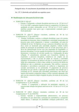 Lei nº 8.112/1990 Anotada 
Parágrafo único. O cancelamento da penalidade não surtirá efeitos retroativos. 
Art. 132. A demissão será aplicada nos seguintes casos: 
► Manifestações da Advocacia-Geral da União 
· PARECER N° GQ-167 
o Ementa: Configurada a infração disciplinar prevista no art. 132 da Lei nº 
8.112, de 1990, a apenação expulsiva torna-se compulsória. Os fatores de 
graduação de pena, enumerados no art. 128 da Lei nº 8.112, podem 
justificar punição mais grave que a expressamente cominada para o 
ilícito praticado. 
· PARECER N° GQ-177 (Parecer vinculante, conforme art. 40 da Lei 
Complementar nº 73, de 10/02/93) 
o Ementa: Verificadas a autoria e a infração disciplinar a que a lei comina 
penalidade de demissão, falece competência à autoridade instauradora do 
processo para emitir julgamento e atenuar a penalidade, sob pena de 
nulidade de tal ato. Na hipótese em que o processo disciplinar seja nulo, 
deve assim ser declarado pela autoridade julgadora, vedado receber 
pedido de atenuação da penalidade como de revisão processual, pois é 
dever da Administração revisar seus atos inquinados de ilegalidade e o 
processo disciplinar é revisto quando há elemento de convicção capaz de 
demonstrar a inocência do servidor punido ou a inadequação da pena 
infligida. O entendimento externado por Consultoria Jurídica, no 
respeitante a processo disciplinar, constitui-se em simples ato de 
assessoramento e não se reveste do poder de vincular a autoridade 
julgadora. O cerceamento de defesa é um fato e, em decorrência, quem o 
alega deve demonstrar o efetivo dano sofrido no exercício do direito de 
defender-se, não se admitindo sua presunção. Não nulifica o processo 
disciplinar a providência consistente em colher-se o depoimento do 
acusado previamente ao de testemunha. O julgamento de processo 
disciplinar de que advém a aplicação de penalidade mais branda que a 
cominada em lei, efetuado pela autoridade instauradora, não obsta que 
aquela efetivamente competente julgue e inflija a punição adequada, sem 
que esse ato caracterize dupla irrogação de pena, em razão de um mesmo 
fato ilícito. 
· PARECER N° GQ-183 (Parecer vinculante, conforme art. 40 da Lei 
Complementar nº 73, de 10/02/93) 
o Ementa: É compulsória a aplicação da penalidade expulsiva, se 
caracterizada infração disciplinar antevista no art. 132 da Lei nº 8.112, de 
1990. 
· PARECER N° GM-5 (Parecer vinculante, conforme art. 40 da Lei 
Complementar nº 73, de 10/02/93) 
o Ementa: Apurada a responsabilidade administrativa, em processo 
disciplinar em que observado o princípio do contraditório e assegurada 
ampla defesa, a aplicação da penalidade configura poder-dever, sem 
152 
 