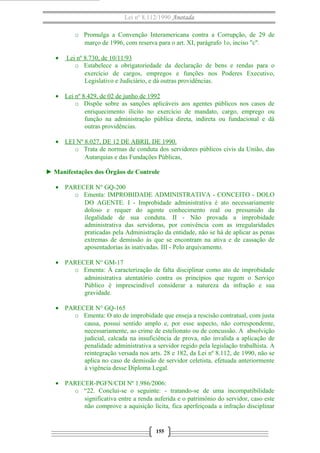 Lei nº 8.112/1990 Anotada 
o Promulga a Convenção Interamericana contra a Corrupção, de 29 de 
março de 1996, com reserva para o art. XI, parágrafo 1o, inciso "c". 
· Lei nº 8.730, de 10/11/93 
o Estabelece a obrigatoriedade da declaração de bens e rendas para o 
exercício de cargos, empregos e funções nos Poderes Executivo, 
Legislativo e Judiciário, e dá outras providências. 
· Lei nº 8.429, de 02 de junho de 1992 
o Dispõe sobre as sanções aplicáveis aos agentes públicos nos casos de 
enriquecimento ilícito no exercício de mandato, cargo, emprego ou 
função na administração pública direta, indireta ou fundacional e dá 
outras providências. 
· LEI Nº 8.027, DE 12 DE ABRIL DE 1990. 
o Trata de normas de conduta dos servidores públicos civis da União, das 
Autarquias e das Fundações Públicas, 
► Manifestações dos Órgãos de Controle 
· PARECER N° GQ-200 
o Ementa: IMPROBIDADE ADMINISTRATIVA - CONCEITO - DOLO 
DO AGENTE. I - Improbidade administrativa é ato necessariamente 
doloso e requer do agente conhecimento real ou presumido da 
ilegalidade de sua conduta. II - Não provada a improbidade 
administrativa das servidoras, por conivência com as irregularidades 
praticadas pela Administração da entidade, não se há de aplicar as penas 
extremas de demissão às que se encontram na ativa e de cassação de 
aposentadorias às inativadas. III - Pelo arquivamento. 
· PARECER N° GM-17 
o Ementa: À caracterização de falta disciplinar como ato de improbidade 
administrativa atentatório contra os princípios que regem o Serviço 
Público é imprescindível considerar a natureza da infração e sua 
gravidade. 
· PARECER N° GQ-165 
o Ementa: O ato de improbidade que enseja a rescisão contratual, com justa 
causa, possui sentido amplo e, por esse aspecto, não correspondente, 
necessariamente, ao crime de estelionato ou de concussão. A absolvição 
judicial, calcada na insuficiência de prova, não invalida a aplicação de 
penalidade administrativa a servidor regido pela legislação trabalhista. A 
reintegração versada nos arts. 28 e 182, da Lei nº 8.112, de 1990, não se 
aplica no caso de demissão de servidor celetista, efetuada anteriormente 
à vigência desse Diploma Legal. 
· PARECER-PGFN/CDI Nº 1.986/2006: 
o “22. Conclui-se o seguinte: - tratando-se de uma incompatibilidade 
significativa entre a renda auferida e o patrimônio do servidor, caso este 
não comprove a aquisição lícita, fica aperfeiçoada a infração disciplinar 
155 
 
