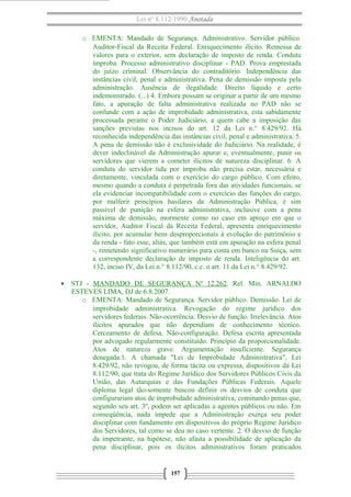 Lei nº 8.112/1990 Anotada 
o EMENTA: Mandado de Segurança. Administrativo. Servidor público. 
Auditor-Fiscal da Receita Federal. Enriquecimento ilícito. Remessa de 
valores para o exterior, sem declaração de imposto de renda. Conduta 
ímproba. Processo administrativo disciplinar - PAD. Prova emprestada 
do juízo criminal. Observância do contraditório. Independência das 
instâncias civil, penal e administrativa. Pena de demissão imposta pela 
administração. Ausência de ilegalidade. Direito líquido e certo 
indemonstrado. (...) 4. Embora possam se originar a partir de um mesmo 
fato, a apuração de falta administrativa realizada no PAD não se 
confunde com a ação de improbidade administrativa, esta sabidamente 
processada perante o Poder Judiciário, a quem cabe a imposição das 
sanções previstas nos incisos do art. 12 da Lei n.° 8.429/92. Há 
reconhecida independência das instâncias civil, penal e administrativa. 5. 
A pena de demissão não é exclusividade do Judiciário. Na realidade, é 
dever indeclinável da Administração apurar e, eventualmente, punir os 
servidores que vierem a cometer ilícitos de natureza disciplinar. 6. A 
conduta do servidor tida por ímproba não precisa estar, necessária e 
diretamente, vinculada com o exercício do cargo público. Com efeito, 
mesmo quando a conduta é perpetrada fora das atividades funcionais, se 
ela evidenciar incompatibilidade com o exercício das funções do cargo, 
por malferir princípios basilares da Administração Pública, é sim 
passível de punição na esfera administrativa, inclusive com a pena 
máxima de demissão, mormente como no caso em apreço em que o 
servidor, Auditor Fiscal da Receita Federal, apresenta enriquecimento 
ilícito, por acumular bens desproporcionais à evolução do patrimônio e 
da renda - fato esse, aliás, que também está em apuração na esfera penal 
-, remetendo significativo numerário para conta em banco na Suíça, sem 
a correspondente declaração de imposto de renda. Inteligência do art. 
132, inciso IV, da Lei n.° 8.112/90, c.c. o art. 11 da Lei n.° 8.429/92. 
· STJ - MANDADO DE SEGURANÇA Nº 12.262. Rel. Min. ARNALDO 
ESTEVES LIMA, DJ de 6.8.2007. 
o EMENTA: Mandado de Segurança. Servidor público. Demissão. Lei de 
improbidade administrativa. Revogação do regime jurídico dos 
servidores federais. Não-ocorrência. Desvio de função. Irrelevância. Atos 
ilícitos apurados que não dependiam de conhecimento técnico. 
Cerceamento de defesa. Não-configuração. Defesa escrita apresentada 
por advogado regularmente constituído. Princípio da proporcionalidade. 
Atos de natureza grave. Argumentação insuficiente. Segurança 
denegada.1. A chamada "Lei de Improbidade Administrativa", Lei 
8.429/92, não revogou, de forma tácita ou expressa, dispositivos da Lei 
8.112/90, que trata do Regime Jurídico dos Servidores Públicos Civis da 
União, das Autarquias e das Fundações Públicas Federais. Aquele 
diploma legal tão-somente buscou definir os desvios de conduta que 
configurariam atos de improbidade administrativa, cominando penas que, 
segundo seu art. 3º, podem ser aplicadas a agentes públicos ou não. Em 
conseqüência, nada impede que a Administração exerça seu poder 
disciplinar com fundamento em dispositivos do próprio Regime Jurídico 
dos Servidores, tal como se deu no caso vertente. 2. O desvio de função 
da impetrante, na hipótese, não afasta a possibilidade de aplicação da 
pena disciplinar, pois os ilícitos administrativos foram praticados 
157 
 