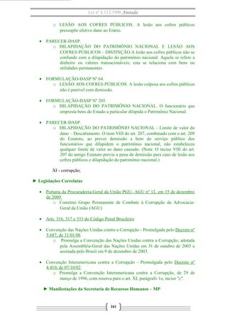 Lei nº 8.112/1990 Anotada 
o LESÃO AOS COFRES PÚBLICOS. A lesão aos cofres públicos 
pressupõe efetivo dano ao Erário. 
· PARECER-DASP. 
o DILAPIDAÇÃO DO PATRIMÔNIO NACIONAL E LESÃO AOS 
COFRES PÚBLICOS – DISTINÇÃO.A lesão aos cofres públicos não se 
confunde com a dilapidação do patrimônio nacional. Aquela se refere a 
dinheiro ou valores transacionáveis; esta se relaciona com bens ou 
utilidades permanentes. 
· FORMULAÇÃO-DASP Nº 64. 
o LESÃO AOS COFRES PÚBLICOS. A lesão culposa aos cofres públicos 
não é punível com demissão. 
· FORMULAÇÃO-DASP Nº 205. 
o DILAPIDAÇÃO DO PATRIMÔNIO NACIONAL. O funcionário que 
empresta bens do Estado a particular dilapida o Patrimônio Nacional. 
· PARECER-DASP. 
o DILAPIDAÇÃO DO PATRIMÔNIO NACIONAL - Limite de valor do 
dano – Descabimento. O item VIII do art. 207, combinado com o art. 209 
do Estatuto, ao prever demissão a bem do serviço público dos 
funcionários que dilapidem o patrimônio nacional, não estabeleceu 
qualquer limite de valor ao dano causado. (Nota: O inciso VIII do art. 
207 do antigo Estatuto previa a pena de demissão para caso de lesão aos 
cofres públicos e dilapidação do patrimônio nacional.) 
XI - corrupção; 
► Legislações Correlatas 
· Portaria da Procuradoria-Geral da União PGU- AGU nº 12, em 15 de dezembro 
de 2009 
o Constitui Grupo Permanente de Combate à Corrupção da Advocacia- 
Geral da União (AGU) 
· Arts. 316, 317 e 333 do Código Penal Brasileiro 
· Convenção das Nações Unidas contra a Corrupção - Promulgada pelo Decreto nº 
5.687, de 31/01/06 
o Promulga a Convenção das Nações Unidas contra a Corrupção, adotada 
pela Assembléia-Geral das Nações Unidas em 31 de outubro de 2003 e 
assinada pelo Brasil em 9 de dezembro de 2003. 
· Convenção Interamericana contra a Corrupção - Promulgada pelo Decreto nº 
4.410, de 07/10/02. 
o Promulga a Convenção Interamericana contra a Corrupção, de 29 de 
março de 1996, com reserva para o art. XI, parágrafo 1o, inciso "c". 
► Manifestações da Secretaria de Recursos Humanos – MP 
161 
 