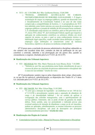 Lei nº 8.112/1990 Anotada 
· TCU - AC 1136/2008, Rel. Min. Guilherme Pereira, 15.04.2008 
o “PESSOAL. ADMISSÃO. ACUMULAÇÃO DE CARGOS. 
INCOMPATIBILIDADE DE HORÁRIO. ILEGALIDADE. 1. É ilegal a 
acumulação de cargos ou empregos públicos, quando em desacordo com 
o disciplinamento da Constituição Federal e no caso de não restar 
comprovada a compatibilidade de horários. 2. A jurisprudência do TCU 
tem admitido como limite máximo em casos de acumulação de cargos ou 
empregos públicos a jornada de trabalho de 60 (sessenta) horas semanais. 
3. É considerado cargo técnico ou científico, para os fins previstos no art. 
37, inciso XVI, alínea "b", da Constituição Federal, aquele que requeira a 
aplicação de conhecimentos científicos ou artísticos obtidos em nível 
superior de ensino, ou para o qual se exija conhecimento técnico ou 
habilitação legal específica, sendo excluídos dessa definição os cargos e 
empregos cujas atribuições se caracterizam como de natureza 
burocrática, repetitiva e de pouca ou nenhuma complexidade.” 
§7º O prazo para a conclusão do processo administrativo disciplinar submetido ao 
rito sumário não excederá trinta dias, contados da data de publicação do ato que 
constituir a comissão, admitida a sua prorrogação por até quinze dias, quando as 
circunstâncias o exigirem. (Incluído pela Lei nº 9.527, de 10.12.97) 
► Manifestações dos Tribunais Superiores 
· STJ – MS 8928/df. Rel. Min. Maria Thereza de Assis Moura, Dj de 7.10.2008 . 
o “Saliente-se, por fim, que predomina nesta Seção entendimento de que o 
excesso de prazo na conclusão do processo administrativo disciplinar não 
é causa de sua nulidade.” (trecho do voto) 
§8º O procedimento sumário rege-se pelas disposições deste artigo, observando-se, 
no que lhe for aplicável, subsidiariamente, as disposições dos Títulos IV e V desta 
Lei. (Incluído pela Lei nº 9.527, de 10.12.97) 
► Manifestações dos Tribunais Superiores 
· STJ – MS 7464/DF. Rel. Min. Gilson Dipp, 31.03.2003 
o “É certo que a intenção do legislador - ao estabelecer no art. 140 da Lei 
nº 8.112/90 o procedimento sumário para a apuração de abandono de 
cargo e de inassiduidade habitual - foi no sentido de agilizar a 
averiguação das referidas transgressões, com o aperfeiçoamento do 
serviço público. Entretanto, não se pode olvidar da garantia da ampla 
defesa. Neste sentido, uma vez pretendendo o indiciado provar uma 
eventual ausência de intenção de abandonar o cargo ou de ser inassíduo, 
podem ser aplicadas, subsidiariamente, as normas referentes ao processo 
administrativo disciplinar, sob pena de desrespeito aos princípios 
constitucionalmente previstos.” (trecho do voto) 
► Manifestações dos Órgãos de Controle 
· Controladoria-Geral da União - Manual de Processo A dministrativo Disciplinar 
166 
 