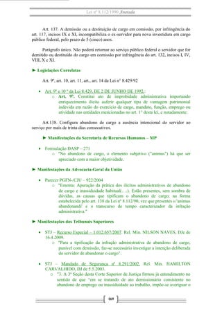 Lei nº 8.112/1990 Anotada 
Art. 137. A demissão ou a destituição de cargo em comissão, por infringência do 
art. 117, incisos IX e XI, incompatibiliza o ex-servidor para nova investidura em cargo 
público federal, pelo prazo de 5 (cinco) anos. 
Parágrafo único. Não poderá retornar ao serviço público federal o servidor que for 
demitido ou destituído do cargo em comissão por infringência do art. 132, incisos I, IV, 
VIII, X e XI. 
► Legislações Correlatas 
Art. 9º, art. 10, art. 11, art., art. 14 da Lei n° 8.429/92 
· Art. 9º e 10 º da Lei 8.429, DE 2 DE JUNHO DE 1992 .: 
o Art. 9°. Constitui ato de improbidade administrativa importando 
enriquecimento ilícito auferir qualquer tipo de vantagem patrimonial 
indevida em razão do exercício de cargo, mandato, função, emprego ou 
atividade nas entidades mencionadas no art. 1° desta lei, e notadamente: 
Art.138. Configura abandono de cargo a ausência intencional do servidor ao 
serviço por mais de trinta dias consecutivos. 
► Manifestações da Secretaria de Recursos Humanos – MP 
· Formulação DASP – 271 
o "No abandono de cargo, o elemento subjetivo ("animus") há que ser 
apreciado com a maior objetividade. 
► Manifestações da Advocacia-Geral da União 
· Parecer PGFN-/CJU – 922/2004 
o "Ementa: Apuração da prática dos ilícitos administrativos de abandono 
de cargo e inassiduidade habitual(….). Estão presentes, sem sombra de 
dúvidas, as causas que tipificam o abandono de cargo, na forma 
estabelecida pelo art. 138 da Lei nº 8.112/90, vez que presentes o 'animus 
abandonandi' e o transcurso de tempo caracterizador da infração 
administrativa." 
► Manifestações dos Tribunais Superiores 
· STJ – Recurso Especial – 1.012.657/2007. Rel. Min. NILSON NAVES, DJe de 
16.4.2009. 
o "Para a tipificação da infração administrativa de abandono de cargo, 
punível com demissão, faz-se necessário investigar a intenção deliberada 
do servidor de abandonar o cargo". 
· STJ – Mandado de Segurança nº 8.291/2002. Rel. Min. HAMILTON 
CARVALHIDO, DJ de 5.5.2003. 
o "3. A 3ª Seção desta Corte Superior de Justiça firmou já entendimento no 
sentido de que “em se tratando de ato demissionário consistente no 
abandono de emprego ou inassiduidade ao trabalho, impõe-se averiguar o 
169 
 