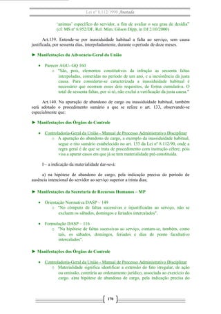Lei nº 8.112/1990 Anotada 
‘animus’ específico do servidor, a fim de avaliar o seu grau de desídia” 
(cf. MS nº 6.952/DF, Rel. Mim. Gilson Dipp, in DJ 2/10/2000) 
Art.139. Entende-se por inassiduidade habitual a falta ao serviço, sem causa 
justificada, por sessenta dias, interpoladamente, durante o período de doze meses. 
► Manifestações da Advocacia-Geral da União 
· Parecer AGU- GQ 160 
o "São, pois, elementos constitutivos da infração as sessenta faltas 
interpoladas, cometidas no período de um ano, e a inexistência da justa 
causa. Para considerar-se caracterizada a inassiduidade habitual é 
necessário que ocorram esses dois requisitos, de forma cumulativa. O 
total de sessenta faltas, por si só, não exclui a verificação da justa causa." 
Art.140. Na apuração de abandono de cargo ou inassiduidade habitual, também 
será adotado o procedimento sumário a que se refere o art. 133, observando-se 
especialmente que: 
► Manifestações dos Órgãos de Controle 
· Controladoria-Geral da União - Manual de Processo A dministrativo Disciplinar 
o A apuração do abandono de cargo, a exemplo da inassiduidade habitual, 
segue o rito sumário estabelecido no art. 133 da Lei nº 8.112/90, onde a 
regra geral é de que se trata de procedimento com instrução célere, pois 
visa a apurar casos em que já se tem materialidade pré-constituída. 
I – a indicação da materialidade dar-se-á: 
a) na hipótese de abandono de cargo, pela indicação precisa do período de 
ausência intencional do servidor ao serviço superior a trinta dias; 
► Manifestações da Secretaria de Recursos Humanos – MP 
· Orientação Normativa DASP – 149 
o "No cômputo de faltas sucessivas e injustificadas ao serviço, não se 
excluem os sábados, domingos e feriados intercalados". 
· Formulação DASP – 116 
o "Na hipótese de faltas sucessivas ao serviço, contam-se, também, como 
tais, os sábados, domingos, feriados e dias de ponto facultativo 
intercalados". 
► Manifestações dos Órgãos de Controle 
· Controladoria-Geral da União - Manual de Processo Administrativo Disciplinar 
o Materialidade significa identificar a extensão do fato irregular, de ação 
ou omissão, contrária ao ordenamento jurídico, associada ao exercício do 
cargo. a)na hipótese de abandono de cargo, pela indicação precisa do 
170 
 