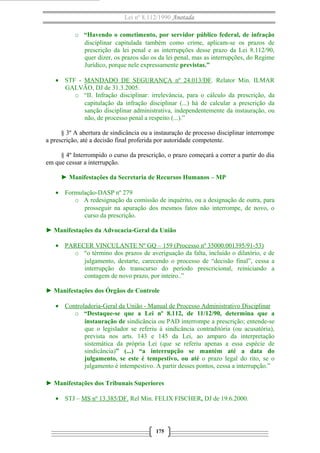 Lei nº 8.112/1990 Anotada 
o “Havendo o cometimento, por servidor público federal, de infração 
disciplinar capitulada também como crime, aplicam-se os prazos de 
prescrição da lei penal e as interrupções desse prazo da Lei 8.112/90, 
quer dizer, os prazos são os da lei penal, mas as interrupções, do Regime 
Jurídico, porque nele expressamente previstas.” 
· STF - MANDADO DE SEGURANÇA nº 24.013/DF. Relator Min. ILMAR 
GALVÃO, DJ de 31.3.2005. 
o “II. Infração disciplinar: irrelevância, para o cálculo da prescrição, da 
capitulação da infração disciplinar (...) há de calcular a prescrição da 
sanção disciplinar administrativa, independentemente da instauração, ou 
não, de processo penal a respeito (...).” 
§ 3º A abertura de sindicância ou a instauração de processo disciplinar interrompe 
a prescrição, até a decisão final proferida por autoridade competente. 
§ 4º Interrompido o curso da prescrição, o prazo começará a correr a partir do dia 
em que cessar a interrupção. 
► Manifestações da Secretaria de Recursos Humanos – MP 
· Formulação-DASP nº 279 
o A redesignação da comissão de inquérito, ou a designação de outra, para 
prosseguir na apuração dos mesmos fatos não interrompe, de novo, o 
curso da prescrição. 
► Manifestações da Advocacia-Geral da União 
· PARECER VINCULANTE Nº GQ – 1 59 (Processo nº 35000.001395/91-53) 
o “o término dos prazos de averiguação da falta, incluído o dilatório, e de 
julgamento, destarte, carecendo o processo de “decisão final”, cessa a 
interrupção do transcurso do período prescricional, reiniciando a 
contagem de novo prazo, por inteiro..” 
► Manifestações dos Órgãos de Controle 
· Controladoria-Geral da União - Manual de Processo Administrativo Disciplinar 
o “Destaque-se que a Lei nº 8.112, de 11/12/90, determina que a 
instauração de sindicância ou PAD interrompe a prescrição; entende-se 
que o legislador se referiu à sindicância contraditória (ou acusatória), 
prevista nos arts. 143 e 145 da Lei, ao amparo da interpretação 
sistemática da própria Lei (que se referiu apenas a essa espécie de 
sindicância)” (...) “a interrupção se mantém até a data do 
julgamento, se este é tempestivo, ou até o prazo legal do rito, se o 
julgamento é intempestivo. A partir desses pontos, cessa a interrupção.” 
► Manifestações dos Tribunais Superiores 
· STJ – MS nº 13.385/DF. Rel Min. FELIX FISCHER, DJ de 19.6.2000. 
175 
 