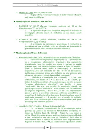 Lei nº 8.112/1990 Anotada 
· Decreto n.° 5.480 , de 30 de junho de 2005. 
o Dispõe sobre o Sistema de Correição do Poder Executivo Federal, 
e dá outras providências. 
► Manifestações da Advocacia-Geral da União 
· PARECER N° GQ-37 (Parecer vinculante, conforme art. 40 da Lei 
Complementar nº 73, de 10/02/93) 
o A legalidade do processo disciplinar independe da validade da 
investigação, efetuada através da sindicância de que adveio aquele 
apuratório. 
· PARECER N° GM-1 (Parecer vinculante, conforme art. 40 da Lei 
Complementar nº 73, de 10/02/93) 
o A averiguação de transgressões disciplinares é compulsória e, 
dependendo de sua gravidade, pode ser efetuada por intermédio de 
processo disciplinar sem a realização prévia de sindicância. 
► Manifestações dos Órgãos de Controle 
· Controladoria-Geral da União - Manual de Processo Administrativo Disciplinar 
o Sindicância Investigativa (ou Preparatória) - “(…) o termo refere-se 
a procedimento administrativo investigativo (ou preparatório) 
discricionário (sem rito previsto em norma, à margem do devido 
processo legal) e de natureza inquisitorial (sem a figura de acusado a 
quem se conceder ampla defesa e contraditório). A sindicância 
inquisitorial pode ser instaurada por meio de ato de desnecessária 
publicidade, designando apenas um sindicante ou uma comissão com 
número de integrantes a critério da autoridade competente.” 
o Sindicância Contraditória (ou Acusatória) - “(...)no atual 
ordenamento, nos Títulos IV e V da Lei nº 8.112, de 11/12/90, que 
tratam da matéria disciplinar, o legislador empregou não só a expressão 
“processo administrativo disciplinar” mas também o termo 
“sindicância”. Ou seja, sem prejuízo da manutenção daquele uso 
genérico para o termo “sindicância”, acima descrito, com fim meramente 
investigativo preparatório, a Lei nº 8.112, de 11/12/90, expressamente 
passou a prever a específica sindicância autônoma contraditória (ou 
acusatória), de índole disciplinar (que parte da doutrina chama ainda de 
sindicância apuratória). (...) É provável que a intenção do legislador 
tenha sido dotar a administração de um instrumento célere para apurar 
fatos irregulares de menor gravidade.” 
· Acórdão 24/2007 – Plenário – Tribunal de Contas da União 
o “24. Em síntese, a administração do INCRA conseguiu apurar, 
por meio de Comissão de Sindicância Administrativa Disciplinar, nos 
termos do Relatório Final (fls. 108/125 - Anexo 2), o que segue, in 
verbis: ‘Diante do exposto acima, e tendo em vista termos concluído toda 
a fase investigatória dos processos de Sindicância, ficou claro o 
envolvimento direto e indireto de servidores desta Superintendência 
Regional do Amapá - SR-21/AP, de acordo com os depoimentos obtidos 
182 
 