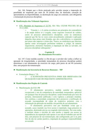 Lei nº 8.112/1990 Anotada 
Art. 146. Sempre que o ilícito praticado pelo servidor ensejar a imposição de 
penalidade de suspensão por mais de 30 (trinta) dias, de demissão, cassação de 
aposentadoria ou disponibilidade, ou destituição de cargo em comissão, será obrigatória 
a instauração de processo disciplinar. 
► Manifestações dos Tribunais Superiores 
· STF, Mandado de Segurança nº 22.791 . Rel. Min. CEZAR PELUSO, DJ de 
19.12.2003. 
o “Ementa: (...) A estrita reverência aos princípios do contraditório 
e da ampla defesa só é exigida, como requisito essencial de validez, 
assim no processo administrativo disciplinar, como na sindicância 
especial que lhe faz às vezes como procedimento ordenado à aplicação 
daquelas duas penas mais brandas, que são a advertência e a suspensão 
por prazo não superior a trinta dias. Nunca, na sindicância que funcione 
apenas como investigação preliminar tendente a coligir, de maneira 
inquisitorial, elementos bastantes à imputação de falta ao servidor, em 
processo disciplinar subsequente.” 
Capítulo II 
Do Afastamento Preventivo 
Art. 147. Como medida cautelar e a fim de que o servidor não venha a influir na 
apuração da irregularidade, a autoridade instauradora do processo disciplinar poderá 
determinar o seu afastamento do exercício do cargo, pelo prazo de até 60 (sessenta) 
dias, sem prejuízo da remuneração. 
► Manifestações da Secretaria de Recursos Humanos – MP 
· Formulação-Dasp n.° 39. 
O A SUSPENSÃO PREVENTIVA PODE SER ORDENADA EM 
QUALQUER FASE DO INQUÉRITO ADMINISTRATIVO. 
► Manifestações dos Órgãos de Controle 
· Manifestações da CGU-PR 
o O afastamento preventivo, medida cautelar de emprego 
excepcional, é ato de competência da autoridade instauradora, aplicável 
em qualquer fase do processo disciplinar, sendo formalizado por meio de 
portaria, internamente publicada e com vigência a princípio imediata. 
Ato contínuo, a autoridade competente deve promover a notificação do 
acusado (acompanhada de cópia da respectiva portaria), com a 
informação da aplicação da medida e do período de seu afastamento. 
o O afastamento preventivo tem por finalidade evitar que o 
acusado, acaso mantido seu livre acesso à repartição, traga prejuízos às 
apurações, destruindo provas ou coagindo intervenientes. Por essa razão, 
o instituto afasta o servidor de suas tarefas e impede seu acesso às 
dependências da repartição (não apenas à sua sala de trabalho) por até 60 
dias, sem prejuízo de sua remuneração, não configurando, por si só, pelo 
fato de não ter caráter punitivo, imputação de qualquer responsabilidade 
ao acusado. 
184 
 